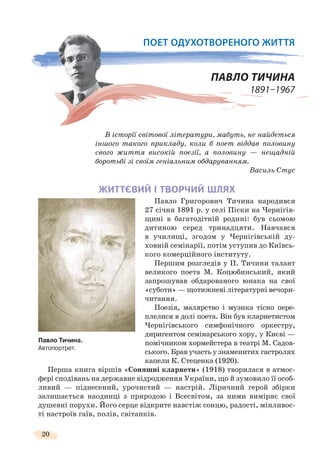 20
ПОЕТ ОДУХОТВОРЕНОГО ЖИТТЯ
ПАВЛО ТИЧИНА
1891–1967
В історії світової літератури, мабуть, не найдеться
іншого такого прикладу, коли б поет віддав половину
свого життя високій поезії, а половину — нещадній
боротьбі зі своїм геніальним обдаруванням.
Василь Стус
ЖИТТЄВИЙ І ТВОРЧИЙ ШЛЯХ
Павло Григорович Тичина народився
27 січня 1891 р. у селі Піски на Чернігів-
щині в багатодітній родині: був сьомою
дитиною серед тринадцяти. Навчався
в училищі, згодом у Чернігівській ду-
ховній семінарії, потім уступив до Київсь-
кого комерційного інституту.
Першим розгледів у П. Тичини талант
великого поета М. Коцюбинський, який
запрошував обдарованого юнака на свої
«суботи» — щотижневі літературні вечори-
читання.
Поезія, малярство і музика тісно пере-
плелися в долі поета. Він був кларнетистом
Чернігівського симфонічного оркестру,
диригентом семінарського хору, у Києві —
помічником хормейстера в театрі М. Садов-
ського. Брав участь у знаменитих гастролях
капели К. Стеценка (1920).
Перша книга віршів «Соняшні кларнети» (1918) творилася в атмос-
фері сподівань на державне відродження України, що й зумовило її особ-
ливий — піднесений, урочистий — настрій. Ліричний герой збірки
залишається наодинці з природою і Всесвітом, за ними виміряє свої
душевні порухи. Його серце відкрите навстіж сонцю, радості, мінливос-
ті настроїв гаїв, полів, світанків.
Павло Тичина.
Автопортрет.
 