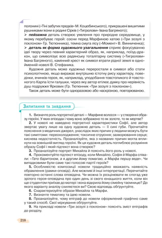218
1. Визначте роль портретної деталі — Марфине волосся — у створенні обра-
зу героїні. У яких епізодах і чому воно зображено то як золоте, то як мертве?
2. У новелі не наведено портретної характеристики Софії, але автор
звертає увагу лише на одну художню деталь — її сині губи. Прочитайте
пояснення з медичних джерел, унаслідок яких причин у людини можуть бути
такі симптоми: переохолодження; токсичне отруєння; захворювання серця;
киснева недостатність. Проаналізуйте, яка з названих причин могла впли-
нути на зовнішній вигляд героїні. Як ця художня деталь поглиблює розуміння
образу Софії і який підтекст вона створює?
3. Проаналізуйте портрет Михайла й поясніть його роль у новелі.
4. Прокоментуйте підтекст епізоду, коли Михайло, Софія й Марфа співа-
ли: «Тато баритоном, а я другим йому помагаю, а Марфа першу веде». Чи
випадковими були саме такі голосові партії героїв?
5. Особливістю композиції новели традиційно вважають наявність
обрамлення (рамки-оповіді). Але можливі й інші інтерпретації. Перечитайте
повторно останні слова оповідача. Чи можна їх розцінювати як спогад уже
зрілого героя-оповідача про один день зі свого юнацького життя, коли він
ще студентом приїхав до матері і вона відкрила йому сімейну таємницю? До
якого варіанту аналізу схиляєтеся ви? Свою відповідь обґрунтуйте.
6. Схарактеризуйте образи Михайла та Марфи.
7. Визначте тематику та ідею новели.
8. Проаналізуйте, чому епіграф до новели оформлений графічно саме
у такий спосіб. Свої міркування обґрунтуйте.
9. На прикладі новели «Три зозулі з поклоном» поясніть зміст епіграфів
до розділу.
ЗАПИТАННЯ ТА ЗАВДАННЯ
полонині(«Тінізабутихпредків»М.Коцюбинського),прикрашенівишитими
рушниками ікони в родині Сірків («Тигролови» Івана Багряного);
пейзажна деталь створює уявлення про природне середовище, у
якому перебуває герой: сосни перед Марфиною хатою («Три зозулі з
поклоном» Гр. Тютюнника), темна смуга лісу («Момент» В. Винниченка);
деталь як форма художнього узагальнення сприяє фокусуванню
ідеї твору через певний характерний образ, як, наприклад, поїзд-дра-
кон, що символізує всю радянську тоталітарну систему («Тигролови»
Івана Багряного), камінний хрест як символ втрати рідної землі в одно-
йменній новелі В. Стефаника.
Художня деталь може художньо переростали в символ або стати
психологічною, якщо виражає внутрішню істотну рису характеру, пове-
дінки, вчинків героя, як, наприклад, уподобання товстопикого й товсто-
ногого Карпа їсти галушки, через яку автор втілює думку про нерівність
душ подружжя Яркових (Гр. Тютюнник «Три зозулі з поклоном»).
Також деталь може бути одноразовою або наскрізною, повторюваною.
 