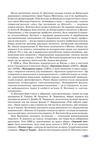 223
Після закінчення школи Л. Костенко складає іспити до Київського
державного університету імені Тараса Шевченка, але її не приймають,
бо батько репресований. Ліна вступає до Київського педагогічного інсти-
туту імені Максима Горького. Атмосфера у виші — задушлива, «навіть
старослов’янський «ять» був настояний на ідеології», — згадувала
згодом поетеса. Вчитися було нудно й нецікаво. За порадою харківсько-
го поета В. Федорова вона вступає до Літературного інституту в Москві.
Середовище, у яке потрапляє майбутня поетеса, було творчим й віднос-
но вільнолюбним. Зустрічі з відомими радянськими й зарубіжними
письменниками, спілкування з О. Довженком, театри й музеї, професі-
онали-викладачі — все це сприяло розвитку таланту майбутньої поетеси.
Перед захистом диплому викладач інституту, російський письменник
Вс. Іванов запропонував Л. Костенко залишитися в Москві, обіцяв під-
тримати її як поетесу, натякаючи на несприятливі умови для творчості
в Києві. Річ у тім, що в радянських республіках творча несвобода, зви-
нувачення всіх патріотів у «буржуазному націоналізмі» гнітили значно
сильніше, ніж у центрі, у Росії. Ліна Костенко відмовляється від пропо-
зиції, ще не знаючи, наскільки Вс. Іванов мав рацію.
У 1956 р. Ліна Костенко повертається до Києва, а вже в наступні
роки з’являються її поетичні збірки «Проміння Землі» (1957), «Вітри-
ла» (1958), «Мандрівки серця» (1961), у яких виявлено ту рису харак-
теру і творчості поетеси, яку називають «духовною суверенністю». Ця
суверенність виявлялася в демократичності, глибокій повазі до люди-
ни, переживанні моральних проблем народу, принциповій громадян-
ській позиції, філософічності. Ранні збірки поетеси стали своєрідною
предтечею літературного «шістдесятництва». Неприйняття фальші,
спротив догматизму, прагнення оновлення — це те підґрунтя, на яко-
му вибудовуються творчі й особисті зв’язки Л. Костенко із «шістде-
сятниками».
Л. Костенко бере участь у зібраннях «шістдесятників», їздить на суди
дисидентів Б. Гориня, М. Осадчого, В. Чорновола, збирає підписи під
листами на захист І. Дзюби, В. Чорновола, долучається до акції протесту
інтелігенції під час показу фільму С. Параджанова «Тіні забутих пред-
ків». Лише одного з цих учинків на той час було достатньо, аби потрапи-
ти до в’язниці. За активну діяльність влада звинувачує її в «буржуазному
націоналізмі». Поетеса та її родина чекали на арешт, та влада не наважи-
лася на цей крок, оскільки популярність Л. Костенко була дуже великою.
Ліну Василівну ізолюють по-іншому — тотальним замовчуванням
творчості. Її заносять до списку літераторів, чиї твори було заборонено
друкувати. Уже 1963 р. підготовлену до друку збірку «Зоряний інте-
грал» було розсипано, така сама доля чекала в 1972 р. й на поетичну
книжку «Княжа гора», цензура не пропускає до друку історичний роман
у віршах «Маруся Чурай». Довгих шістнадцять років Л. Костенко писа-
 