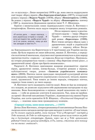 224
ла «в шухляду». Лише наприкінці 1970-х рр. вона змогла надрукувати
свої твори: збірку віршів «Над берегами вічної ріки» (1977), історичний
роман у віршах «Маруся Чурай» (1979), збірку «Неповторність» (1980).
За роман у віршах «Маруся Чурай» та збірку «Неповторність» поетесу
у 1987 р. відзначили Державною премією імені Т. Г. Шевченка.
Однією з визначальних ознак індивідуального стилю Л. Костенко є
історіософізм. Поетеса мала задум створити низку історичних романів.
Після першого кроку в реаліза-
ції такого задуму — твору «Маруся
Чурай» — поетеса друкує історич-
ний роман «Берестечко» (1999).
Його темою авторка обрала одну з
драматичних подій в українській
історії — поразку військ Богда-
на Хмельницького під Берестечком із її трагічними для України наслід-
ками. Це була поразка не лише військова, вважає Л. Костенко, а переду-
сім політична й ментальна, підсумки якої проявлятимуться в діях народу
протягом століть: «поразка — це поразка. Вона нас істребля». Національ-
на історія розкривається також у книжці «Над берегами вічної ріки», у
драматичній поемі «Дума про братів неазовських».
Творчості Л. Костенко притаманне жанрове різноманіття: ліричні
вірші, драматичні поеми, поема-балада, історичні романи у віршах,
публіцистичні твори, роман «Записки українського самашед-
шого» (2010). Поетеса також прокладає своєрідний культурний місток
між народами, перекладаючи українською з польської, чеської, вірмен-
ської, грузинської. Твоя повага до інших народів, стверджує поетка,
гарантує їхню повагу до твого народу.
Л. Костенко часто називають совістю нації. Вона не йде на компромі-
си з владою, не дозволяє підкупити себе державними нагородами та від-
знаками. Вона безкомпромісна в оцінках людей незалежно від чинів і
звань — і себе не дозволяє улестити й заколисати. Так, вона не прийня-
ла премії «Золотий письменник України», відмовилася від звання Героя
України, яке хотів присвоїти їй В. Ющенко. «Політичної біжутерії не
ношу», — пояснює вона свою громадянську позицію.
«Страшні слова, коли вони мовчать…» (1977)
Дочка Ліни Костенко, літературознавиця й письменниця Оксана Пах-
льовська якось нагадала матері про один випадок із життя: «Я пам’ятаю,
як Ти колись шукала рядок, коли писала "Сніг у Флоренції": настрій у
Тебе поганий, до Тебе не підступись. Я така сумна ішла потім на робо-
ту в Інститут літератури. Думаю, через що ж у Тебе зупинилась
робота? Стою на зупинці автобуса. А Ти, сяюча, з балкона мені показу-
єш на мигах: знайшла!».
«Я хотіла дати, — пише поетеса, —
всю українську історію в строфі… Я
хочу це подати так, щоби це всі чита-
ли й не знали, власне, чому це все
так западає в пам’ять?!».
 