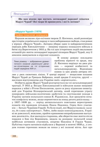 228
Що вам відомо про постать легендарної народної співачки
Марусі Чурай? Які твори їй приписують і які їх мотиви?
ЩЩЩ і
ПРИГАДАЙТЕ!
«Маруся Чурай» (1979)
Ідейно-тематичні домінанти
Першим великим ліро-епічним твором Л. Костенко, який розповідає
про історію українського народу в часи виборювання свободи, став роман
у віршах «Маруся Чурай». Авторка обирає один із найдраматичніших
періодів доби Хмельниччини — нищівну поразку козацького війська в
битві під Берестечком у 1651 р. На тлі цих історичних подій змальовано
останній рік життя легендарної народної піснярки Марусі Чурай, яку її
земляки звинуватили в отруєнні коханого.
В основу роману покладено
проблему вірності та зради, яку
Л. Костенко вирішує на двох рів-
нях — окремої особистості та
загальнонародному. Відповідно
кожен із цих рівнів авторка вті-
лює у двох сюжетних лініях. У центрі першої — нещасливе кохання
Марусі Чурай до Грицька Бобренка, який зрадив її почуття, другої —
наслідки відступництва для України своїх «воріженьків».
Особиста драма Марусі Чурай розгортається на тлі загальнонародної
трагедії. У 1651 р. Богдан Хмельницький із військом зазнає нищівної
поразки у війні з Річчю Посполитою, цього ж року підписано невигід-
ний для України Білоцерківський договір, який спричинив утрату
попередніх військово-політичних здобутків та спустошливі походи в
Україну загонів польського князя Я. Радзивілла. Але зрозуміти поча-
ток конфлікту можна, якщо перенестися на понад десять років назад —
у 1637–1638 рр. — період антипольського повстання нереєстрових
козаків під проводом гетьмана Павла Павлюка. Серед його учасни-
ків — батько Чураївни Гордій. То були події, які Маруся назвала «шля-
хи, до слави найкоротші». Тобто, якби нація консолідувалася, Украї-
ні не довелося б, можливо, пройти кривавими випробуваннями наступ-
них десятиліть. Але малодуха старшина, аби зберегти своє життя після
поразки в бою під Боровицею, видала на розправу польській владі
найбільш активних учасників, зокрема Павлюка й Гордія Чурая.
Публічна страта ватажків відбулася у Варшаві в жовтні 1638 р., а зго-
дом голови страчених возили на показ у всі полкові міста. Акт про
Тема роману — зображення драма-
тичного кохання української дівчи-
ни-піснетворки на тлі історичних
подій середини XVII ст.
 