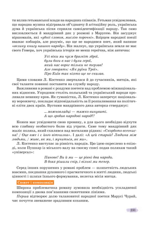 231
ти вплив гетьманської влади на народних співаків. Гетьман усвідомлював,
що народна музика відігравала об’єднавчу й агітаційну роль, українська
дума й українська пісня сприяли самоідентифікації народу. Так само
висловлюється й мандрівний дяк у розмові з Марусею. Він засуджує
віршомазів, які «убогі словом, мислію порочні». Взірцем народної поезії
вважає кобзарів, але розуміє, що ще не народився поет, який напише
«велику книгу нашого народу». Він жалкує, що українська земля не має
свого Гомера, хоч українська історія не менш героїчна, ніж антична:
Усі віки ми чуєм брязкіт зброї,
були боги в нас і були герої,
який нас ворог тільки не терзав!
Але говорять: «Як руїни Трої».
Про Київ так ніхто ще не сказав.
Цими словами Л. Костенко зверталася й до сучасників, митців, які
свої таланти повинні поставити на службу народу.
Важливими в романі є роздуми поетеси над проблемою міжнаціональ-
них відносин. Упродовж століть польський та український народи про-
ливали невинну кров. Як гуманістка, Л. Костенко заперечує національ-
ну ворожнечу, покладає відповідальність за її розпалювання на політич-
ні еліти двох країн. Вустами мандрівного дяка авторка стверджує:
… можновладці — тяжко винуваті.
А що зробив народові народ?!
Кожен має усвідомити свою провину, а для цього необхідно відчути
всю глибину особистого болю від утрати. Саме тому мандрівний дяк
жаліє поляка, який схилився над могилами рідних: «Скорбото всеочис-
на! / Оце вже і є його вітчизна». І далі: «А цей старий? Людина між
людьми, / живе, як ми, і мучиться, як ми».
Л. Костенко виступає за рівність народів. Цю ідею окреслено в епізо-
ді, коли Пушкар із міського валу на своєму списі подав полякам такий
«універсал»:
Панове! Ви й ми — це рівні два народи.
В боях рішили спір, і вільні ми тепер.
Серед інших порушених у романі проблем — шляхетність людських
взаємин, поєднання духовного і прагматичного в житті людини, людські
цінності і шляхи їхнього формування, нелегка місія митця.
Сюжет і композиція
Широка проблематика роману зумовила необхідність ускладненої
композиції з двома пов’язаними сюжетними лініями.
Перша відтворює долю талановитої народної поетки Марусі Чурай,
чиє почуття зневажене зрадливим коханим.
 