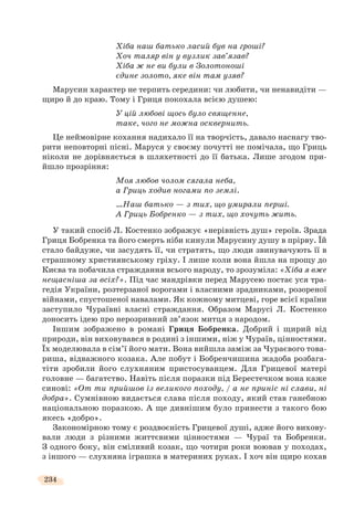 234
Хіба наш батько ласий був на гроші?
Хоч таляр він у вузлик зав’язав?
Хіба ж не ви були в Золотоноші
єдине золото, яке він там узяв?
Марусин характер не терпить середини: чи любити, чи ненавидіти —
щиро й до краю. Тому і Гриця покохала всією душею:
У цій любові щось було священне,
таке, чого не можна осквернить.
Це неймовірне кохання надихало її на творчість, давало наснагу тво-
рити неповторні пісні. Маруся у своєму почутті не помічала, що Гриць
ніколи не дорівняється в шляхетності до її батька. Лише згодом при-
йшло прозріння:
Моя любов чолом сягала неба,
а Гриць ходив ногами по землі.
…Наш батько — з тих, що умирали перші.
А Гриць Бобренко — з тих, що хочуть жить.
У такий спосіб Л. Костенко зображує «нерівність душ» героїв. Зрада
Гриця Бобренка та його смерть ніби кинули Марусину душу в прірву. Їй
стало байдуже, чи засудять її, чи стратять, що люди звинувачують її в
страшному християнському гріху. І лише коли вона йшла на прощу до
Києва та побачила страждання всього народу, то зрозуміла: «Хіба я вже
нещасніша за всіх?». Під час мандрівки перед Марусею постає уся тра-
гедія України, розтерзаної ворогами і власними зрадниками, розореної
війнами, спустошеної навалами. Як кожному митцеві, горе всієї країни
заступило Чураївні власні страждання. Образом Марусі Л. Костенко
доносить ідею про нерозривний зв’язок митця з народом.
Іншим зображено в романі Гриця Бобренка. Добрий і щирий від
природи, він виховувався в родині з іншими, ніж у Чураїв, цінностями.
Їх моделювала в сім’ї його мати. Вона вийшла заміж за Чураєвого това-
риша, відважного козака. Але побут і Бобренчишина жадоба розбага-
тіти зробили його слухняним пристосуванцем. Для Грицевої матері
головне — багатство. Навіть після поразки під Берестечком вона каже
синові: «От ти прийшов із великого походу, / а не приніс ні слави, ні
добра». Сумнівною видається слава після походу, який став ганебною
національною поразкою. А ще дивнішим було принести з такого бою
якесь «добро».
Закономірною тому є роздвоєність Грицевої душі, адже його вихову-
вали люди з різними життєвими цінностями — Чураї та Бобренки.
З одного боку, він сміливий козак, що чотири роки воював у походах,
з іншого — слухняна іграшка в материних руках. І хоч він щиро кохав
 