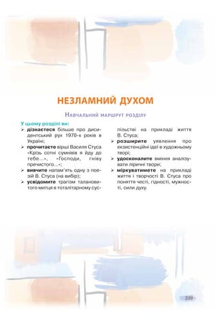 2392332 99
НЕЗЛАМНИЙ ДУХОМ
НАВЧАЛЬНИЙ МАРШРУТ РОЗДІЛУ
У цьому розділі ви:
дізнаєтеся більше про диси-
дентський рух 1970-х років в
Україні;
прочитаєте вірші Василя Стуса
«Крізь сотні сумнівів я йду до
тебе…», «Господи, гніву
пречистого…»;
вивчите напам’ять одну з пое-
зій В. Стуса (на вибір);
усвідомите трагізм таланови-
того митця в тоталітарному сус-
пільстві на прикладі життя
В. Стуса;
розширите уявлення про
екзистенційні ідеї в художньому
творі;
удосконалите вміння аналізу-
вати ліричні твори;
міркуватимете на прикладі
життя і творчості В. Стуса про
поняття честі, гідності, мужнос-
ті, сили духу.
 