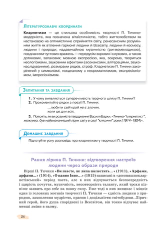 24
1. У чому виявляється суперечливість творчого шляху П. Тичини?
2. Прокоментуйте рядки з поезії П. Тичини:
...любити свій край не є злочин,
коли це для всіх.
3. Поясніть,яквирозумієтетвердженняВасиляБарки:«Тичина-"клярнетист",
можливо, був найвизначніший лірик світу в свої "клясичні" роки (1914–1924)».
Підготуйте усну розповідь про кларнетизм у творчості П. Тичини.
Рання лірика П. Тичини: відтворення настроїв
людини через образи природи
Вірші П. Тичини «Ви знаєте, як липа шелестить...» (1911), «Арфами,
арфами...» (1914), «О панно Інно...» (1915) написані в «досоняшноклар-
нетівський» період поета, але в них відчувається безпосередність
і щирість почуття, музичність, неповторність таланту, який трохи піз-
ніше заявить про себе на повну силу. Уже тоді в них виникає і міцніє
один із головних мотивів творчості П. Тичини — єдність людини з при-
родою, захоплення мудрістю, красою і доцільністю світобудови. Лірич-
ний герой, його душа споріднені із Всесвітом, він тонко відчуває най-
менші зміни в ньому.
ЗАПИТАННЯ ТА ЗАВДАННЯ
Підготуйте усну розповідь
ДОМАШНЄ ЗАВДАННЯ
ЛІТЕРАТУРОЗНАВЧІ КООРДИНАТИ
Кларнетизм — це стильова особливість творчості П. Тичини-
модерніста, яка позначена вітаїстичністю, тобто життєлюбством як
настановою на оптимістичне сприйняття світу, ренесансним розумін-
ням життя як втілення гармонії людини й Всесвіту, людини й космосу,
людини і природи; надзвичайною музичністю (ритмомелодикою),
поєднанням чуттєвих вражень — передусім зорових і слухових, а також
дотикових, запахових; мовною експресією, яка, зокрема, твориться
неологізмами, звуковими ефектами (асонансами, алітераціями, звуко-
наслідуванням), розмірами рядків, строф. Кларнетизм П. Тичини зако-
рінений у символізмі, поєднаному з неоромантизмом, експресіоніз-
мом, імпресіонізмом.
 