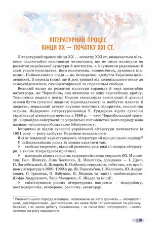 249
ЛІТЕРАТУРНИЙ ПРОЦЕС
КІНЦЯ ХХ — ПОЧАТКУ ХХІ СТ.
Літературний процес кінця ХХ — початку ХХІ ст. визначається кіль-
кома надзвичайно важливими чинниками, що не лише вплинули на
розвиток української культури й мистецтва, а й зумовили радикальний
злам усього суспільства, його політичних, економічних, духовних під-
валин. Найважливіша подія — це, безперечно, здобуття Україною неза-
лежності, її перехід (який ще й досі триває) від колоніального стану до
самоусвідомлення, самоідентифікації та справжньої свободи.
Великий вплив на розвиток культури справила й така масштабна
катастрофа, як Чорнобиль, яка зачепила не одну європейську країну.
Техногенна аварія в центрі Європи сколихнула світоглядні й духовні
основи буття сучасної людини: відповідальності за майбутнє планети й
людства, моральний аспект науково-технічних відкриттів, екологічна
загроза. Недаремно літературознавиця Т. Гундорова відлік сучасної
української літератури починає з 1986 р. — часу Чорнобильської траге-
дії, відповідно найсучасніше українське письменство цього періоду вона
називає «післячорнобильською бібліотекою».
Історично ж відлік сучасної української літератури починається із
1991 року — року здобуття Україною незалежності.
Які ж тенденції характеризують літературний процес цього періоду?
У найзагальніших рисах їх можна означити так:
свобода творчості, вільний розвиток усіх видів і жанрів літерату-
ри, а також літературної критики;
взаємодія різних поколінь художників слова: старшого (Ю. Мушке-
тик, Вал. Шевчук, Ліна Костенко, Д. Павличко, донедавна — І. Драч,
П. Загребельний, А. Дімаров, Б. Олійник), середнього, тобто тих, хто прий-
шов у літературу в 1980–1990-х рр. (В. Герасим’юк, І. Малкович, Ю. Андру-
хович, О. Ірванець, О. Забужко, В. Медвідь та інші) і «наймолодшого»
(Софія Андрухович, Таня Малярчук, С. Жадан та інші)1
;
співіснування різних літературних напрямів — модернізму,
постмодернізму, необароко, реалізму, авангарду.
1
Умовність цього підходу очевидна, незважаючи на його зручність — вісімдесят-
ники, дев’ятдесятники, двотисячники, він може бути потрактований по-різному.
Скажімо, і за часом дебюту письменника, і за піком його популярності, і навіть
залежно від року народження.
 