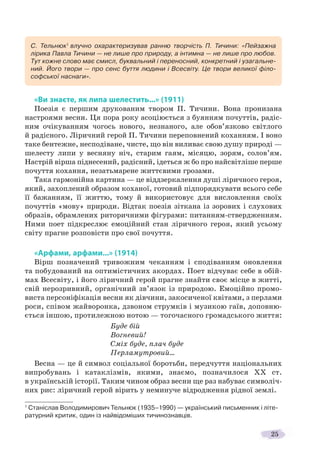 25
«Ви знаєте, як липа шелестить...» (1911)
«Ви знаєте, як липа шелестить...» (1911)
Поезія є першим друкованим твором П. Тичини. Вона пронизана
настроями весни. Ця пора року асоціюється з буянням почуттів, радіс-
ним очікуванням чогось нового, незнаного, але обов’язково світлого
й радісного. Ліричний герой П. Тичини переповнений коханням. І воно
таке бентежне, несподіване, чисте, що він виливає свою душу природі —
шелесту липи у весняну ніч, старим гаям, місяцю, зорям, солов’ям.
Настрій вірша піднесений, радісний, ідеться ж бо про найсвітліше перше
почуття кохання, незатьмарене життєвими грозами.
Така гармонійна картина — це віддзеркалення душі ліричного героя,
який, захоплений образом коханої, готовий підпорядкувати всього себе
її бажанням, її життю, тому й використовує для висловлення своїх
почуттів «мову» природи. Відтак поезія зіткана із зорових і слухових
образів, обрамлених риторичними фігурами: питанням-ствердженням.
Ними поет підкреслює емоційний стан ліричного героя, який усьому
світу прагне розповісти про свої почуття.
«Арфами, арфами...» (1914)
Вірш позначений тривожним чеканням і сподіванням оновлення
та побудований на оптимістичних акордах. Поет відчуває себе в обій-
мах Всесвіту, і його ліричний герой прагне знайти своє місце в житті,
свій нерозривний, органічний зв’язок із природою. Емоційно промо-
виста персоніфікація весни як дівчини, закосиченої квітами, з перлами
роси, співом жайворонка, дзвоном струмків і музикою гаїв, доповню-
ється іншою, протилежною нотою — тогочасного громадського життя:
Буде бій
Вогневий!
Сміх буде, плач буде
Перламутровий...
Весна — це й символ соціальної боротьби, передчуття національних
випробувань і катаклізмів, якими, знаємо, позначилося ХХ ст.
в українській історії. Таким чином образ весни ще раз набуває символіч-
них рис: ліричний герой вірить у неминуче відродження рідної землі.
1
Станіслав Володимирович Тельнюк (1935–1990) — український письменник і літе-
ратурний критик, один із найвідоміших тичинознавців.
С. Тельнюк1
влучно охарактеризував ранню творчість П. Тичини: «Пейзажна
лірика Павла Тичини — не лише про природу, а інтимна — не лише про любов.
Тут кожне слово має смисл, буквальний і переносний, конкретний і узагальне-
ний. Його твори — про сенс буття людини і Всесвіту. Це твори великої філо-
софської наснаги».
 