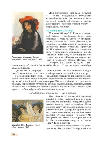 26
Для відтворення цієї гами почуттів
П. Тичина використовує неологізми
(«самодзвонними», «ніжнотонними»),
численні інверсії, які допомагають поету
акцентувати ключові образи твору —
арфи, думи, бій, плач.
«О панно Інно...» (1915)
У життєвій історії П. Тичини є важли-
вий епізод — знайомство із сестрами
Коновал, Полею та Інною (у хрещенні
Анна, ласкаво — Нюся). Дівчата були
доньками чернігівського краєзнавця та
літератора Івана Коновала, приятеля
М. Коцюбинського. Про них згадує сам
поет у щоденнику, зізнаючись, що він
покохав Полю, але, як засвідчують біо-
графи, дружив із Нюсею, таємно закоха-
ною в молодого Павла. Звістка про
її смерть від сухот народила такі
слова поета: «В Нюсі я довго любив Полю. Ні та, ні друга, звичайно,
цього не бачили».
Цей епізод із біографії П. Тичини допомагає нам осмислити задум
поезії, яка належить до однієї з найкращих в інтимній ліриці автора.
У її композиційний основі — щемливий спогад про нерозділене кохан-
ня як емоційний вибух почуттів, характерний для надзвичайно ніжної,
чутливої, тонкої душі ліричного героя. Він уже усвідомлює, що завдяки
розлуці, пережитому чуттєвому досвіду подорослішав, імовірно, навіть
попрощався з юністю, бо засвоїв її уроки: від «дитинної» любові один
крок до любові «дорослої», не завжди щасливої:
...Любові усміх квітне раз — ще й тлінно.
Наскрізними образами цієї поетичної
сповіді є сніги, зимовий вечір, і вони
викликають асоціації з померлими, давно
минулими почуттями — «любив». Проте
зверніть увагу, що це слово використане зі
знаком питання, бо виражає сумнів лірич-
ного героя: чому кохання може бути нероз-
діленим («Я Вам чужий — я знаю»)? Чи
насправді він любив? Чи створив для себе
ілюзію всеохопного почуття до панни
Інни? Чи до її сестри?
Ці запитання виявляються не рито-
ричними, бо є в поезії ствердження —
Михайло Жук. Фрагмент панно
«Біле і чорне». 1912.
Олександр Мурашко. Дiвчина
в червонiм капелюшку. 1902–1903.
 