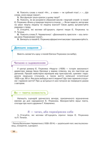 36
4. Поясніть слова з поезії «Ніч... а човен — як срібний птах!..»: «...Що
слова, коли серце повне!».
5. Яка функція трьох крапок у цьому творі?
6. Поясніть, як ви розумієте образний вислів «творчий спокій» із поезії
Є. Плужника «Вчись у природи творчого спокою...». Як ви гадаєте, автор має
на увазі творчу людину чи людину взагалі? Свою думку аргументуйте
рядками з твору.
7. З’ясуйте, які мотиви об’єднують ліричні твори Є. Плужника та
П. Тичини.
8. Поясніть слова Л. Череватенка1
: «Досконалість простоти — ось пито-
ма риса Плужникової поезії».
9. Випишіть із поезій Є. Плужника афористичні вислови і прокоментуйте їх.
Вивчіть напам’ять одну з поезій Євгена Плужника (на вибір).
У центрі роману Є. Плужника «Недуга» (1928) — історія закоханості
директора заводу Івана Орловця у відому співачку, яку він пам’ятав ще
дівчиною. Прозаїк майстерно відтворив вир пристрастей, сумнівів і пара-
доксів людських стосунків, а також життя київської інтелігенції
1920-х рр. ХХ ст. Яка роль вибору в житті людини? Що таке гармонія стосун-
ків і гармонія життя? Про ці актуальні й нині питання ви поміркуєте разом
з автором.
Напишіть сценарій урочистого вечора, присвяченого відзначенню
ювілею до дня народження Є. Плужника. Використайте вірші поета,
спогади про нього дружини Г. Коваленко.
Я — читач, або перевіряємо себе
1. З’ясуйте, які мотиви об’єднують ліричні твори Є. Плужника
та П. Тичини.
1
Леонід Васильович Череватенко (1938–2014) — український поет, мистецтвозна-
вець, кінокритик, сценарист.
ДОМАШНЄ ЗАВДАННЯ
ЧИТАЄМО ІЗ ЗАДОВОЛЕННЯМ
ВИ — ТВОРЧА ОСОБИСТІСТЬ
 