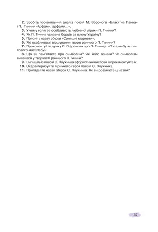 37
2. Зробіть порівняльний аналіз поезій М. Вороного «Блакитна Панна»
і П. Тичини «Арфами, арфами…».
3. У чому полягає особливість любовної лірики П. Тичини?
4. Як П. Тичина уславив борців за вільну Україну?
5. Поясніть назву збірки «Соняшні кларнети».
6. Які особливості віршування творів раннього П. Тичини?
7. Прокоментуйте думку С. Єфремова про П. Тичину: «Поет, мабуть, сві-
тового масштабу».
8. Що ви пам’ятаєте про символізм? Які його ознаки? Як символізм
виявився у творчості раннього П.Тичини?
9. Випишіть із поезій Є. Плужника афористичні вислови й прокоментуйте їх.
10. Охарактеризуйте ліричного героя поезій Є. Плужника.
11. Пригадайте назви збірок Є. Плужника. Як ви розумієте ці назви?
 