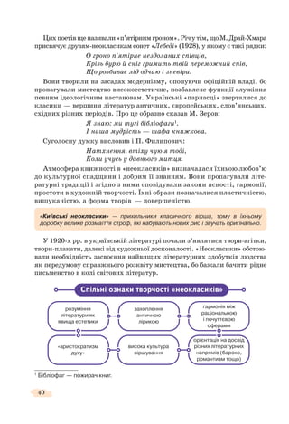 40
Цихпоетівщеназивали«п’ятірнимгроном».Річутім,щоМ.Драй-Хмара
присвячує друзям-неокласикам сонет «Лебеді» (1928), у якому є такі рядки:
О гроно п’ятірне нездоланих співців,
Крізь бурю й сніг гримить твій переможний спів,
Що розбиває лід одчаю і зневіри.
Вони творили на засадах модернізму, опонуючи офіційній владі, бо
пропагували мистецтво високоестетичне, позбавлене функції служіння
певним ідеологічним настановам. Українські «парнасці» зверталися до
класики — вершини літератур античних, європейських, слов’янських,
східних різних періодів. Про це образно сказав М. Зеров:
Я знаю: ми тугі бібліофаги1
.
І наша мудрість — шафа книжкова.
Суголосну думку висловив і П. Филипович:
Натхнення, втіху чую я тоді,
Коли учусь у давнього митця.
Атмосфера книжності в «неокласиків» визначалася їхньою любов’ю
до культурної спадщини і добрим її знанням. Вони пропагували літе-
ратурні традиції і згідно з ними сповідували закони ясності, гармонії,
простоти в художній творчості. Їхні образи позначалися пластичністю,
вишуканістю, а форма творів — довершеністю.
У 1920-х рр. в українській літературі почали з’являтися твори-агітки,
твори-плакати, далекі від художньої досконалості. «Неокласики» обстою-
вали необхідність засвоєння найвищих літературних здобутків людства
як передумову справжнього розквіту мистецтва, бо бажали бачити рідне
письменство в колі світових літератур.
1
Бібліофаг — пожирач книг.
«Київські неокласики» — прихильники класичного вірша, тому в їхньому
доробку велике розмаїття строф, які набувають нових рис і звучать оригінально.
розуміння
літератури як
явища естетики
захоплення
античною
лірикою
гармонія між
раціональною
і почуттєвою
сферами
«аристократизм
духу»
висока культура
віршування
орієнтація на досвід
різних літературних
напрямів (бароко,
романтизм тощо)
Спільні ознаки творчості «неокласиків»
 