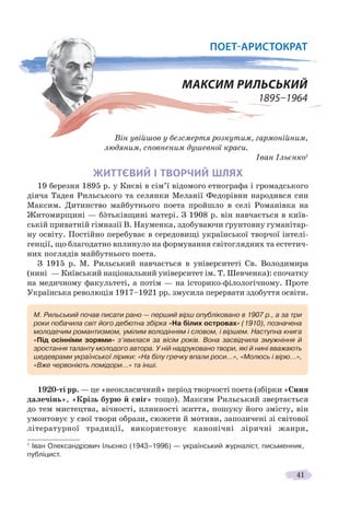 41
Він увійшов у безсмертя розкутим, гармонійним,
людяним, сповненим душевної краси.
Іван Ільєнко1
ЖИТТЄВИЙ І ТВОРЧИЙ ШЛЯХ
19 березня 1895 р. у Києві в сім’ї відомого етнографа і громадського
діяча Тадея Рильського та селянки Меланії Федорівни народився син
Максим. Дитинство майбутнього поета пройшло в селі Романівка на
Житомирщині — бàтьківщині матері. З 1908 р. він навчається в київ-
ській приватній гімназії В. Науменка, здобуваючи ґрунтовну гуманітар-
ну освіту. Постійно перебуває в середовищі української творчої інтелі-
генції, що благодатно вплинуло на формування світоглядних та естетич-
них поглядів майбутнього поета.
З 1915 р. М. Рильський навчається в університеті Св. Володимира
(нині — Київський національний університет ім. Т. Шевченка): спочатку
на медичному факультеті, а потім — на історико-філологічному. Проте
Українська революція 1917–1921 рр. змусила перервати здобуття освіти.
1920-ті рр. — це «неокласичний» період творчості поета (збірки «Синя
далечінь», «Крізь бурю й сніг» тощо). Максим Рильський звертається
до тем мистецтва, вічності, плинності життя, пошуку його змісту, він
умонтовує у свої твори образи, сюжети й мотиви, запозичені зі світової
літературної традиції, використовує канонічні ліричні жанри,
1
Іван Олександрович Ільєнко (1943–1996) — український журналіст, письменник,
публіцист.
М. Рильський почав писати рано — перший вірш опубліковано в 1907 р., а за три
роки побачила світ його дебютна збірка «На білих островах» (1910), позначена
молодечим романтизмом, умілим володінням і словом, і віршем. Наступна книга
«Під осінніми зорями» з’явилася за вісім років. Вона засвідчила змужніння й
зростання таланту молодого автора. У ній надруковано твори, які й нині вважають
шедеврами української лірики: «На білу гречку впали роси…», «Молюсь і вірю…»,
«Вже червоніють помідори…» та інші.
ПОЕТ-АРИСТОКРАТ
МАКСИМ РИЛЬСЬКИЙ
1895–1964
 