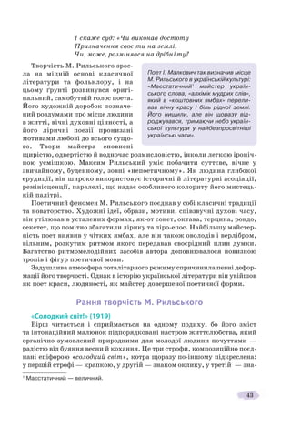 43
І скаже суд: «Чи виконав достоту
Призначення своє ти на землі,
Чи, може, розмінявся на дрібнîту?
Творчість М. Рильського зрос-
ла на міцній основі класичної
літератури та фольклору, і на
цьому ґрунті розвинувся оригі-
нальний, самобутній голос поета.
Його художній доробок позначе-
ний роздумами про місце людини
в житті, вічні духовні цінності, а
його ліричні поезії пронизані
мотивами любові до всього сущо-
го. Твори майстра сповнені
щирістю, одвертістю й водночас розмисловістю, інколи легкою іроніч-
ною усмішкою. Максим Рильський уміє побачити суттєве, вічне у
звичайному, буденному, зовні «непоетичному». Як людина глибокої
ерудиції, він широко використовує історичні й літературні асоціації,
ремінісценції, паралелі, що надає особливого колориту його мистець-
кій палітрі.
Поетичний феномен М. Рильського поєднав у собі класичні традиції
та новаторство. Художні ідеї, образи, мотиви, співзвучні духові часу,
він утілював в усталених формах, як-от сонет, октава, терцина, рондо,
секстет, що помітно збагатили лірику та ліро-епос. Найбільшу майстер-
ність поет виявив у чітких ямбах, але він також оволодів і верлібром,
вільним, розкутим ритмом якого передавав своєрідний плин думки.
Багатство ритмомелодійних засобів автора доповнювалося новизною
тропів і фігур поетичної мови.
Задушлива атмосфера тоталітарного режиму спричинила певні дефор-
мації його творчості. Однак в історію української літератури він увійшов
як поет краси, людяності, як майстер довершеної поетичної форми.
Рання творчість М. Рильського
«Солодкий світ!» (1919)
Вірш читається і сприймається на одному подиху, бо його зміст
та інтонаційний малюнок підпорядковані настрою життєлюбства, який
органічно зумовлений природними для молодої людини почуттями —
радістю від буяння весни й кохання. Це три строфи, композиційно поєд-
нані епіфорою «солодкий світ», котра щоразу по-іншому підкреслена:
у першій строфі — крапкою, у другій — знаком оклику, у третій — зна-
1
Маєстатичний — величний.
Поет І. Малкович так визначив місце
М. Рильського в українській культурі:
«Маєстатичний1
майстер україн-
ського слова, «алхімік мудрих слів»,
який в «коштовних ямбах» перели-
вав вічну красу і біль рідної землі.
Його нищили, але він щоразу від-
роджувався, тримаючи небо україн-
ської культури у найбезпросвітніші
українські часи».
 