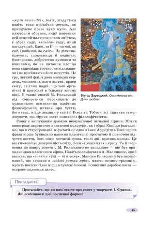 45
«мули нешвидкі», батіг, згадується
навіть така прозаїчна деталь, як
прищулене праве вухо мула. Але
ключовим образом, який наповнює
цей земний малюнок новим змістом,
є образ саду, «ясного» саду, який
нагадує рай, Едем, та Її — «ясної, як
сад, і радісної, як сміх». Це дівчина-
красуня, спокусниця й водночас
благородна, доброчесна думками та
вчинками, бо на питання хлопця
вона відповідає ґречно, не відкидаю-
чи і не приймаючи його почуттів. Це
гра, легкий флірт двох молодих сер-
дець, сповнених жаги життя, краси
світу, світлих надій, що такі орга-
нічні й природні в їхньому юному
віці. У такий спосіб М. Рильський
від конкретики переходить до
художнього осмислення одвічних
філософських питань про буття,
його сенс, місце людини у світі й Всесвіті. Тобто є всі підстави ствер-
джувати, що лірика поета позначена філософічністю.
Сонет є вишуканим зразком неокласичної інтимної лірики. Мотив
винограду запозичено з античної культури, як і образ Кіпріди (нагадає-
мо, що в старогрецькій міфології це одне з імен Афродіти). Вже перша
фраза вірша буквально напоєна класичною простотою й повнотою від-
чуття життя, його піку: достиглі грона, теплі дні, красива молодь. Це
все символізує довершеність світу, його «солодкість» і красу. Та й звер-
нення до жанру сонета у М. Рильського не випадкове — він був при-
хильником класичного вірша. Навіть полемізував з А. Малишком, який
вважав, що «сонети куці — ні к чому». Максим Рильський був переко-
наний, що «кована в залізні ритми мрія», маючи велику традицію,
мусить посісти гідне місце в сучасній поезії. І сонетний доробок поета —
яскраве свідчення цього.
Пригадайте, що ви пам’ятаєте про сонет у творчості І. Франка.
Які особливості цієї поетичної форми?
ППП йй
ПРИГАДАЙТЕ!
Віктор Зарецький. Оксамитова ніч.
Дóхи любові
 