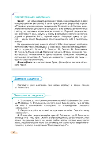 46
Підготуйте усну розповідь про мотив вітаїзму в ранніх поезіях
М. Рильського.
1. Хто входив до «п’ятірного грона» неокласиків? Поцікавтеся біографія-
ми М. Зерова, П. Филиповича, з’ясуйте, якою була їх освіта. Чи є зв’язок
між нею і захопленням культурною та літературною традицією
«неокласиків»?
2. Охарактеризуйте естетичні засади «неокласиків». Поясніть назву
«неокласики».
3. Прочитайте та прокоментуйте думку С. Єфремова про М. Рильського
в період 1918–1920-х рр.: «Живий анахронізм для тих, що розбивають лоби
перед пануванням факту, він являє собою зразок справді культурного
поета, в одному рядкові якого більше змісту, ніж у цілих купах задруковано-
го паперу в декого з галасливих "Гомерів революції"».
ЛІТЕРАТУРОЗНАВЧІ КООРДИНАТИ
Сонет — це чотирнадцятирядкова строфа, яка складається з двох
чотирирядкових (катренів) і двох трирядкових (терцетів) строф,
об’єднаних упорядкованим римуванням. Складність цієї форми вияв-
ляється не лише в усталеному римуванні, а й у вимогах до композиції
і змісту, які постають нерозривною цілісністю. Перший катрен пови-
нен відігравати роль вступу, у якому формується поетичний мотив;
другий — розвиває його, перший терцет завершує думку, а дру-
гий — увесь сонет. Традиційно сонет пишеться 5- або 6-тистопним
ямбом.
Ця віршована форма виникла в Італії в ХІІІ ст. і поступово здобувала
популярність у всіх літературах. В українській поезії сонет представле-
ний у творчості І. Франка, Б. Лепкого, М. Зерова, М. Рильського,
Ю. Клена, Є. Маланюка, Д. Павличка та інших. Згодом він зазнав пев-
ної еволюції, незважаючи на суворі правила написання. Наприклад,
експериментаторство Д. Павличка виявилося у відмові від рими —
обов’язкової ознаки сонета.
Філософічність — осмислення буття, філософські погляди лірич-
ного героя.
ДОМАШНЄ ЗАВДАННЯ
ЗАПИТАННЯ ТА ЗАВДАННЯ
 