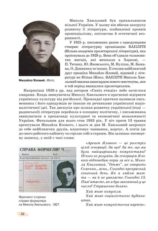 52
Микола Хвильовий був прихильником
вільної України. У цьому він вбачав запоруку
розвитку її літератури, позбавленої проявів
провінціалізму, епігонства й естетичної вто-
ринності.
У 1925 р. письменник разом з однодумцями
створює літературну організацію ВАПЛІТЕ
(Вільна академія пролетарської літератури), яка
проіснувала до 1928 р. Вона об’єднала таланови-
тих митців, які мешкали в Харкові, —
П. Тичину, Ю. Яновського, М. Куліша, М. Бажа-
на,О.Довженкатаінших.Їїочоливнайближчий
друг прозаїка Михайло Яловий, відомий у літе-
ратурі як Юліан Шпол. ВАПЛІТЕ Микола Хви-
льовийвважававангардомновогомистецтва,яке
в той період вважалося пролетарським.
Наприкінці 1920-х рр. над автором «Синіх етюдів» небо затяглося
хмарами. Влада звинуватила Миколу Хвильового в прагненні відірвати
українську культуру від російської. Провладні критики називали пись-
менника і його однодумців не інакше як речниками української націо-
налістичної ідеї. Так дискусія про шляхи розвитку української (тоді —
радянської) літератури перейшла в площину політичну, і письменника
звинуватили в пропаганді культурної та економічної незалежності
України. Фатальним для нього став 1933 рік. У ніч проти 13 травня
арештували Михайла Ялового, і цього ж дня М. Хвильовий запрошує
до себе найближчих друзів, влаштовує чаювання, жартує. А потім іде
до свого робочого кабінету та стріляє собі в скроню. Він залишає посмерт-
ну записку, у якій є такі слова:
«Арешт Ялового — це розстріл
цілої генерації. За що? За те, що ми
були найщирішими комуністами?
Нічого не розумію. За генерацію Яло-
вого відповідаю перш за все я, Мико-
ла Хвильовий. "Отже", як говорить
Семенко… ясно… Сьогодні прекрасний
сонячний день. Як я люблю жит-
тя — ви й не уявляєте. Сьогодні 13.
Пам’ятаєте, як я був закоханий у це
число? Страшенно боляче.
Хай живе комунізм.
Хай живе соціалістичне будівни-
цтво.
Хай живе комуністична партія».
Михайло Яловий. Фото.
Фрагмент сторінки
справи-формуляра
на Миколу Хвильового. 1927.
 