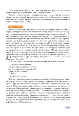 57
Так і герой «Я (Романтики)»: мріє про «загірну комуну», а в реаль-
ності живе й діє за одним наказом: «Розстрілять!».
Символ «загірної комуни» відіграє важливу роль у творі. Це втілення
віковічної мрії про рай на землі, про країну щастя й благодаті, де мають
мешкати всі спраглі правди, але вона зруйнована гаслом більшовиків
«Мета виправдовує засоби».
Образи новели
Микола Хвильовий майстерно змальовує головного героя — «Я» —
через відтворення його психологічного стану засобом оповіді-сповіді.
Автор максимально розкриває почуття, сумніви, вагання: «мислі — до
неможливості натягнутий дріт». Вони викликані конкретикою часу,
відтвореного скупими, промовистими деталями: дика голодна країна,
горять села й степи, паніка на фронті й у тилу. Отож де та загірна кому-
на, в ім’я якої ллється кров безневинних людей? У душі героя точить-
ся запекла боротьба, бо він шукає (і не може знайти) гармонії між
світлою мрією і дійсністю, бо хіба можна виправдати найсвятішою
метою жорстокість і смерть хоча б однієї людини? Про це думає моло-
дий комунар, чекіст, який, захищаючи ідеали революції, вершить ніби
праведний суд. Його тривожить безліч думок, а совість мучить згадка
про розстріляних: «…До розстрілу присуджено, — шість! Досить!
На цю ніч досить!».
Із нелюдським стражданням він усвідомлює масштаби скоєного:
«…Шість на моїй совісті?
Ні, це неправда. Шість сотень,
шість тисяч, шість мільйонів —
тьма на моїй совісті!!!
— Тьма?
І я здавлюю голову».
Цей внутрішній монолог героя загострено-гіперболізований за прин-
ципом градації. В іншій оповідній манері — нейтральній, розлогій —
ідеться про суд над жінкою в траурі та чоловіком у пенсне. І знову пер-
сонажі безіменні, просто зет та ігрек, умовні величини, як і шестеро
страчених. Ця безіменність персонажів продумана, художньо вмотиво-
вана. Головний герой теж безіменний. Така деталь символічна: жорсто-
ка революційна дійсність нівелює людську індивідуальність, знищує
навіть її зовнішні ознаки. Письменник стверджує: увесь трагізм реалій
у тому, що сьогоднішній безіменний кат може завтра стати жертвою
і навпаки. Адже революційний фанатизм веде в глухий кут, сліпа віра
породжує зло й беззаконня.
 