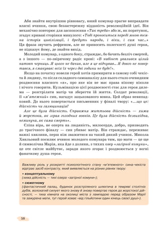58
Аби знайти внутрішню рівновагу, юний комунар прагне виправдати
власні вчинки, свою беззастережну відданість революційній ідеї. Він
механічно повторює для заспокоєння «Так треба» або ж, як порятунок,
згадує криваві сторінки минулого: «Тоді проноситься переді мною тем-
на історія цивілізації, і бредуть народи, і віки, і сам час…»
Ця фраза звучить рефреном, але не приносить полегкості душі героя,
не підказує йому, де знайти вихід.
Молодий комунар, з одного боку, страждає, бо бачить безліч смертей,
а з іншого — по-звірячому радіє крові: «В кабінет увалився цілий
натовп черниць. Я цього не бачив, але я це відчував… Я довго не повер-
тався, я смакував: всіх їх через дві години не буде!».
Якщо на початку новели герой хотів примирити в самому собі чекіс-
та й людину, то після складного самоаналізу для нього стало очевидним
роздвоєння власного «я», про яке він не має права нікому ніколи
і нічого говорити. Кульмінацією цієї роздвоєності стає для героя диле-
ма — розстріляти матір чи зберегти їй життя. Солдат революції,
її «м’ятежний» син, нагадує зацькованого вовка. Цей образ невипад-
ковий. До нього повертається письменник у фіналі твору: «...що це:
дійсність чи галюцинація?
Але це була дійсність. Справжня життьова дійсність — хижа
й жорстока, як зграя голодних вовків. Це була дійсність безвихідна,
неминуча, як сама смерть».
Сліпа віра, не оперта на людяність, милосердя, добро, призводить
до трагічного фіналу — син убиває матір. Він страждає, переживає
важкі хвилини, перш ніж зважитися на такий дикий учинок. Микола
Хвильовий посилює вчинок молодого комунара тим, що мати — це ще
й символічна Марія, яка йде з долини, з тихих озер «загірної комуни»,
це оте світле майбутнє, заради якого згорає і роздвоюється у вогні
фанатизму душа героя.
Важливу роль у розкритті психологічного стану «м’ятежного» сина-чекіста
відіграє засіб контрасту, який виявляється на різних рівнях твору:
концептуальному
(хижа дійсність — тихі озера «загірної комуни»);
сюжетному
(фантастичний палац, будинок розстріляного шляхтича в темряві столітніх
дубів, волохатий силует якого знову й знову повертає героя до жорстокої дій-
сності, — тиха кімната на околиці міста з лампадою перед образом Марії
та зажурена мати, тут герой ховає «від гільйотини один кінець своєї душі»).
 
