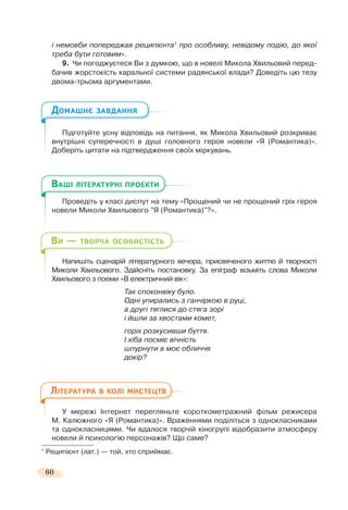60
і немовби попереджав реципієнта1
про особливу, невідому подію, до якої
треба бути готовим».
9. Чи погоджуєтеся Ви з думкою, що в новелі Микола Хвильовий перед-
бачив жорстокість каральної системи радянської влади? Доведіть цю тезу
двома-трьома аргументами.
Підготуйте усну відповідь на питання, як Микола Хвильовий розкриває
внутрішні суперечності в душі головного героя новели «Я (Романтика)».
Доберіть цитати на підтвердження своїх міркувань.
Проведіть у класі диспут на тему «Прощений чи не прощений гріх героя
новели Миколи Хвильового "Я (Романтика)"?».
Напишіть сценарій літературного вечора, присвяченого життю й творчості
Миколи Хвильового. Здійсніть постановку. За епіграф візьміть слова Миколи
Хвильового з поеми «В електричний вік»:
Так споконвіку було.
Одні упирались з ганчіркою в руці,
а другі тяглися до стяга зорі
і йшли за хвостами комет,
горіх розкусивши буття.
І хіба посміє вічність
шпурнути в моє обличчя
докір?
У мережі Інтернет перегляньте короткометражний фільм режисера
М. Калюжного «Я (Романтика)». Враженнями поділіться з однокласниками
та однокласницями. Чи вдалося творчій кіногрупі відобразити атмосферу
новели й психологію персонажів? Що саме?
1
Реципієнт (лат.) — той, хто сприймає.
ДОМАШНЄ ЗАВДАННЯ
П і і
ВАШІ ЛІТЕРАТУРНІ ПРОЕКТИ
ВИ — ТВОРЧА ОСОБИСТІСТЬ
ЛІТЕРАТУРА В КОЛІ МИСТЕЦТВ
 