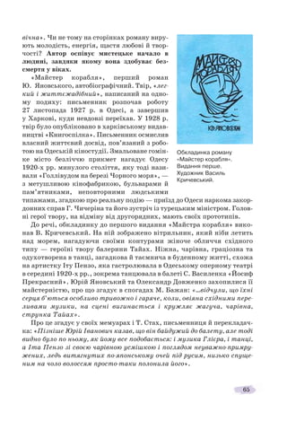 65
вічна». Чи не тому на сторінках роману виру-
ють молодість, енергія, щастя любові й твор-
чості? Автор оспівує мистецьке начало в
людині, завдяки якому вона здобуває без-
смертя у віках.
«Майстер корабля», перший роман
Ю. Яновського, автобіографічний. Твір, «лег-
кий і життєжадібний», написаний на одно-
му подиху: письменник розпочав роботу
27 листопада 1927 р. в Одесі, а завершив
у Харкові, куди невдовзі переїхав. У 1928 р.
твір було опубліковано в харківському видав-
ництві «Книгоспілка». Письменник осмислив
власний життєвий досвід, пов’язаний з робо-
тою на Одеській кіностудії. Змальоване гомін-
ке місто безліччю прикмет нагадує Одесу
1920-х рр. минулого століття, яку тоді нази-
вали «Голлівудом на березі Чорного моря», —
з метушливою кінофабрикою, бульварами й
пам’ятниками, неповторними людськими
типажами, згадкою про реальну подію — приїзд до Одеси наркома закор-
донних справ Г. Чичеріна та його зустріч із турецьким міністром. Голов-
ні герої твору, на відміну від другорядних, мають своїх прототипів.
До речі, обкладинку до першого видання «Майстра корабля» вико-
нав В. Кричевський. На ній зображено вітрильник, який ніби летить
над морем, нагадуючи своїми контурами жіноче обличчя східного
типу — героїні твору балерини Тайах. Ніжна, чарівна, граціозна та
одухотворена в танці, загадкова й таємнича в буденному житті, схожа
на артистку Іту Пензо, яка гастролювала в Одеському оперному театрі
в середині 1920-х рр., зокрема танцювала в балеті С. Василенка «Йосиф
Прекрасний». Юрій Яновський та Олександр Довженко захопилися її
майстерністю, про що згадує в спогадах М. Бажан: «…відчули, що їхні
серця б’ються особливо тривожно і гаряче, коли, овіяна східними пере-
ливами музики, на сцені вигинається і кружляє жагуча, чарівна,
струнка Тайах».
Про це згадує у своїх мемуарах і Т. Стах, письменниця й перекладач-
ка: «Пізніше Юрій Іванович казав, що він байдужий до балету, але тоді
видно було по ньому, як йому все подобається: і музика Глієра, і танці,
а Іта Пензо зі своєю чарівною усмішкою і поглядом неуважно-примру-
жених, ледь витягнутих по-японському очей під русим, низько спуще-
ним на чоло волоссям просто-таки полонила його».
Обкладинка роману
«Майстер корабля».
Видання перше.
Художник Василь
Кричевський.
 