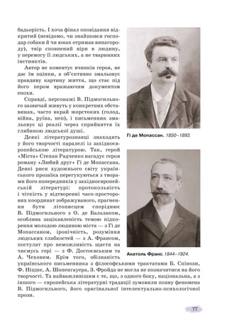 77
бадьорість. І хоча фінал оповідання від-
критий (невідомо, чи знайшовся госпо-
дар собаки й чи юнак отримав винагоро-
ду), твір сповнений віри в людину,
у перемогу її людських, а не тваринних
інстинктів.
Автор не коментує вчинків героя, не
дає їм оцінки, а об’єктивно змальовує
правдиву картину життя, що стає під
його пером вражаючим документом
епохи.
Справді, персонажі В. Підмогильно-
го зазвичай живуть у конкретних обста-
винах, часто вкрай жорстоких (голод,
війна, руїна, неп), і письменник зма-
льовує ці реалії через сприйняття їх
глибиною людської душі.
Деякі літературознавці знаходять
у його творчості паралелі із західноєв-
ропейською літературою. Так, герой
«Міста» Степан Радченко нагадує героя
роману «Любий друг» Гі де Мопассана.
Деякі риси художнього світу україн-
ського прозаїка перегукуються з твора-
ми його попередників у західноєвропей-
ській літературі: протокольність
і чіткість у відтворенні часо-просторо-
вих координат зображуваного, прагнен-
ня бути літописцем споріднює
В. Підмогильного з О. де Бальзаком,
особлива зацікавленість темою підко-
рення молодою людиною міста — з Гі де
Мопассаном, іронічність, розуміння
людських слабкостей — з А. Франсом,
постулат про неможливість щастя на
чиємусь горі — з Ф. Достоєвським та
А. Чеховим. Крім того, обізнаність
українського письменника з філософськими трактатами Б. Спінози,
Ф. Ніцше, А. Шопенгауера, З. Фройда не могла не позначитися на його
творчості. Та найважливішим є те, що, з одного боку, національна, а з
іншого — європейська літературні традиції зумовили появу феномена
В. Підмогильного, його оригінальної інтелектуально-психологічної
прози.
Гі де Мопассан. 1850–1893.
Анатоль Франс.1844–1924.
 