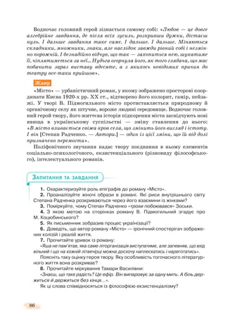 86
Водночас головний герой зізнається самому собі: «Любов — це довге
алгебрійне завдання, де після всіх зусиль, розкривши дужки, дістаєш
нуль. І дальше завдання таке саме. І дальше. І дальше. Міняються
складники, множники, знаки, але наслідок завжди рівний собі і незмін-
но порожній. І безнадійно відчув, що так — захопиться нею, шукатиме
її, чіплятиметься за неї… Нудьга огорнула його, як того глядача, що має
побачити зараз виставу вдесяте, а з якихось невідомих причин до
театру все-таки прийшов».
Жанр
«Місто» — урбаністичний роман, у якому зображено просторові коор-
динати Києва 1920-х рр. ХХ ст., відтворено його колорит, гамір, пейза-
жі. У творі В. Підмогильного місто протиставляється природному й
органічному селу як штучне, вороже людині середовище. Водночас голов-
ний герой твору, його життєва історія підкорення міста засвідчують нові
явища в українському суспільстві — зміну ставлення до нього:
«В місто вливається свіжа кров села, що змінить його вигляд і істоту.
І він [Степан Радченко. — Автори.] — один із цієї зміни, що їй від долі
призначено перемогти».
Поліфонічного звучання надає твору поєднання в ньому елементів
соціально-психологічного, екзистенціального (різновиду філософсько-
го), інтелектуального романів.
1. Охарактеризуйте роль епіграфів до роману «Місто».
2. Проаналізуйте жіночі образи в романі. Які риси внутрішнього світу
Степана Радченка розкриваються через його взаємини із жінками?
3. Поміркуйте, чому Степан Радченко «трохи побоювався» Зоськи.
4. З якою метою на сторінках роману В. Підмогильний згадує про
М. Коцюбинського?
5. Як письменник зобразив процес українізації?
6. Доведіть, що автор роману «Місто» — іронічний спостерігач зображе-
них колізій і реалій життя.
7. Прочитайте уривок із роману:
«Яша не пам’ятав, яка саме літорганізація виступатиме, але запевняв, що вхід
вільний і що на кожній літвечірці можна досхочу наплескатись і нареготатись».
Поясніть таку оцінку героя твору. Яку особливість тогочасного літератур-
ного життя вона розкриває?
8. Прочитайте міркування Тамари Василівни:
«Знаєш, що таке радість? Це ефір. Він випаровує за одну мить. А біль дер-
житься й держиться без кінця…».
Як ці слова співвідносяться із філософією екзистенціалізму?
ЗАПИТАННЯ ТА ЗАВДАННЯ
 
