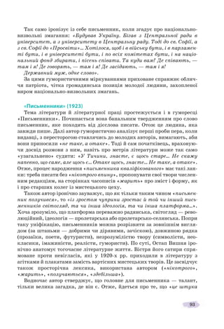 93
Так само іронізує із себе письменник, коли згадує про національно-
визвольні змагання: «Будував Україну. Бігав з Центральної ради в
університет, а з університету в Центральну раду. Тоді до св. Софії, а
з св. Софії до «Просвіти»… Хотілося, щоб і в війську бути, і в парламен-
ті бути, і в університеті бути, і по всіх комітетах бути, і на націо-
нальний фонд збирати, і пісень співати. Та куди вам? Де співають, —
там і я! Де говорять, — там і я! Де засідають, — там і я!
Державний муж, одне слово».
За цими гумористичними міркуваннями приховане справжнє облич-
чя патріота, чітка громадянська позиція молодої людини, захопленої
виром національно-визвольних змагань.
«Письменники» (1923)
Тема літератури й літературної праці простежується і в гуморесці
«Письменники». Починається вона банальним твердженням про слово
письменник, яке походить від дієслова писати. Отож це людина, яка
завжди пише. Далі автор гумористично аналізує перші проби пера, коли
видавці, з пересторогою ставлячись до молодих авторів, вимагають, аби
вони приносили «не таке, а отаке». Тоді й сам початківець, враховую-
чи досвід розмови з ним, навіть про метрів літератури може так само
«узагальнено» судити: «У Тичини, знаєте, є щось старе… Не скажу
напевно, що саме, але щось є… Отаке щось, знаєте… Не таке, а отаке».
Отже, процес народження «письменника кваліфікованого» має такі лан-
ки: треба писати без «нікотрого впину», пропонувати свої твори числен-
ним редакціям, на сторінках часописів «жарить» про зміст і форму, як
і про старших колег із мистецького цеху.
Також автор іронічно зауважує, що як тільки таким чином «письмен-
ник получився», то «із зростом чуприни зростає й той чи інший пись-
менників світогляд, та чи інша ідеологія, та чи інша платформа…».
Хоча зрозуміло, що платформа переважно радянська, світогляд — рево-
люційний, ідеологія — пролетарська або пролетарсько-селянська. Попри
таку уніфікацію, письменників можна розрізняти за зовнішнім вигля-
дом (за штаньми — добрими чи дірявими, зачіскою), довжиною рядка
(прозаїки, поети, футуристи), незрозумілістю твору (символісти, нео-
класики, імажиністи, реалісти, гумористи). По суті, Остап Вишня іро-
нічно анатомує тогочасне літературне життя. Вістря його сатири спря-
моване проти невігласів, які у 1920-х рр. приходили в літературу з
агітками й плакатами замість вартісних мистецьких творів. Це засвідчує
також просторічна лексика, використана автором («нікотрого»,
«жарить», «получаються», «здебільша»).
Водночас автор стверджує, що головне для письменника — талант,
тільки велика загадка, де він є. Отже, йдеться про те, що «це штука
 