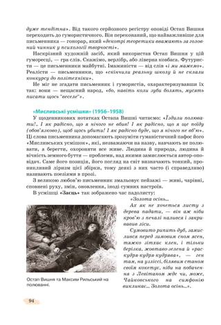 94
дуже тендітна». Від такого серйозного регістру оповіді Остап Вишня
переходить до гумористичного. Він переконаний, що найважливіше для
письменника — гонорар, який «декотрі теоретики вважають за голов-
ний чинник у психології творчості».
Наскрізний художній засіб, який використав Остап Вишня у цій
гуморесці, — гра слів. Скажімо, верлібр, або ліверна ковбаса. Футурис-
ти — це письменники майбутні. Імажиністи — від слів «і ми мажемо».
Реалісти — письменники, що «скінчили реальну школу й не склали
конкурсу до політехніки».
Не міг не згадати письменник і гумористів, охарактеризувавши їх
так: вони — нещасний народ, «бо, навіть коли зуби болять, мусять
писати щось "веселе"».
«Мисливські усмішки» (1956–1958)
У щоденникових нотатках Остапа Вишні читаємо: «Їздили полюва-
ти!.. І як радісно, що я нічого не вбив! І як радісно, що я ще поїду
(обов’язково), щоб щось убити! І як радісно буде, що я нічого не вб’ю».
Ці слова письменника допомагають зрозуміти гуманістичний пафос його
«Мисливських усмішок», які, незважаючи на назву, навчають не полю-
вати, а берегти, охороняти все живе. Людина й природа, людина й
вічність земного буття — проблеми, над якими замислюється автор-опо-
відач. Саме його позиція, його погляд на світ визначають тонкий, про-
никливий ліризм цієї збірки, тому деякі з них часто (і справедливо)
називають поезіями в прозі.
З великою любов’ю письменник змальовує пейзажі — живі, чарівні,
сповнені руху, змін, оновлення, іноді сумних настроїв.
В усмішці «Заєць» так зображено час падолисту:
«Золота осінь…
Ах як не хочеться листу з
дерева падати, — він аж ніби
кров’ю з печалі налився і закри-
вавив ліси.
Сумовито рипить дуб, замис-
лився перед зимовим сном ясен,
тяжко зітхає клен, і тільки
берізка, жовтаво-зелена й «рас-
кудря-кудря-кудрява», — ген
там, на узліссі, білявим станом
своїм кокетує, ніби на побачен-
ня з Левітаном жде чи, може,
Чайковського на симфонію
викликає… Золота осінь…».
Остап Вишня та Максим Рильський на
полюванні.
 