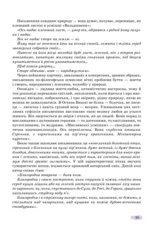 95
Письменник олюднює природу — вона думає, почуває, переживає, як
кленовий листок в усмішці «Вальдшнепи»:
«Ось падає кленовий лист, — умер він, одірвався з рідної йому галуз-
ки і падає.
Він не падає сторч на землю — ні.
Йому так не хочеться йти на вічний спокій, лежати і тліти серед
завмерлих собратів своїх…
Навесні на його місці молодий буде лист, зелений, він з вітром роз-
мовлятиме, хапатиме жилками своїми сонячний промінь, під дощем
купатиметься й росою умиватиметься…
Щоб потім умерти…
Старе одживає, нове — народжується».
Через пейзажну картину, змальовану в конкретних, зримих образах,
письменник по-філософськи осмислює вічні проблеми буття — життя
і смерть, народження і згасання, колообіг у природі.
Оповідач — людина життєлюбна, оптимістично настроєна, тому й
тон розповіді переважно світлий, захоплений, коли йдеться і про мис-
ливські вигадки, побрехеньки, і про звірину, рідну природу, якою не
можна не замилуватися. В Остапа Вишні не білка — білочка, не лиси-
ця — лисичка і навіть грізний вепр — веприк. Уживанням цих пест-
ливих суфіксів письменник висловлює свою велику любов до усього
живого. Він звертається до звірів і птахів, як до людей. Вони поряд із
мисливцями є активними героями — то дотепними, то кмітливими, то
пустотливими, то мудрими. «Мисливські усмішки» — своєрідна пое-
тична зооенциклопедія. Ось перепілочка. Вона «чудесна пташка.
Сіренька, з чорненькими на пір’ячку крапочками. Мініатюрна
курочка».
Бекас також захоплює письменника: це «невеличкий болотний птах,
сіренький з біленьким на пузці пір’ячком, дуже меткий, із дуже довгим
дзьобом, довгенькими ногами, зривається з характерним для нього кри-
ком і летить, навіжений, ніби він перед тим, як злетіти, випив міні-
мум двісті грамів: зигзагами». У цій характеристиці птаха звучать
гумористичні нотки, вчувається приязний авторський сміх. Дикій козі
автор співає гімн:
«Благородна тварина — дика коза.
Благородна і своєю постаттю, коли струнка й ніжна, стоїть вона
серед кущів ліщини або на зеленій квітучо-пахучій галявині лісу нашо-
го чарівного, чи, коли, спустившись до Сули, до Росі, до Горині, граціозно
нахилившись, студену воду п’є.
Благородна і в стрімкому вихорі-льоті, коли, налякана, не біжить, а
стелиться над чагарником, над кущами чи поміж дубово-ясеневими
стовбурами».
 