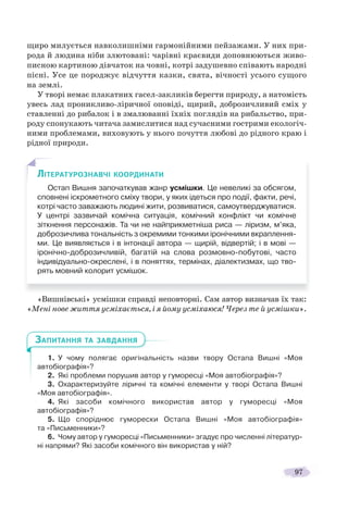 97
щиро милується навколишніми гармонійними пейзажами. У них при-
рода й людина ніби злютовані: чарівні краєвиди доповнюються живо-
писною картиною дівчаток на човні, котрі задушевно співають народні
пісні. Усе це породжує відчуття казки, свята, вічності усього сущого
на землі.
У творі немає плакатних гасел-закликів берегти природу, а натомість
увесь лад проникливо-ліричної оповіді, щирий, доброзичливий сміх у
ставленні до рибалок і в змалюванні їхніх поглядів на рибальство, при-
роду спонукають читача замислитися над сучасними гострими екологіч-
ними проблемами, виховують у нього почуття любові до рідного краю і
рідної природи.
«Вишнівські» усмішки справді неповторні. Сам автор визначав їх так:
«Мені нове життя усміхається, і я йому усміхаюся! Через те й усмішки».
1. У чому полягає оригінальність назви твору Остапа Вишні «Моя
автобіографія»?
2. Які проблеми порушив автор у гуморесці «Моя автобіографія»?
3. Охарактеризуйте ліричні та комічні елементи у творі Остапа Вишні
«Моя автобіографія».
4. Які засоби комічного використав автор у гуморесці «Моя
автобіографія»?
5. Що споріднює гуморески Остапа Вишні «Моя автобіографія»
та «Письменники»?
6. Чому автор у гуморесці «Письменники» згадує про численні літератур-
ні напрями? Які засоби комічного він використав у ній?
ЛІТЕРАТУРОЗНАВЧІ КООРДИНАТИ
Остап Вишня започаткував жанр усмішки. Це невеликі за обсягом,
сповнені іскрометного сміху твори, у яких ідеться про події, факти, речі,
котрі часто заважають людині жити, розвиватися, самоутверджуватися.
У центрі зазвичай комічна ситуація, комічний конфлікт чи комічне
зіткнення персонажів. Та чи не найприкметніша риса — ліризм, м’яка,
доброзичлива тональність з окремими тонкими іронічними вкраплення-
ми. Це виявляється і в інтонації автора — щирій, відвертій; і в мові —
іронічно-доброзичливій, багатій на слова розмовно-побутові, часто
індивідуально-окреслені, і в поняттях, термінах, діалектизмах, що тво-
рять мовний колорит усмішок.
ЗАПИТАННЯ ТА ЗАВДАННЯ
 