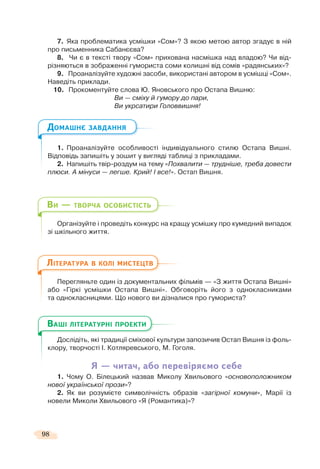 98
7. Яка проблематика усмішки «Сом»? З якою метою автор згадує в ній
про письменника Сабанєєва?
8. Чи є в тексті твору «Сом» прихована насмішка над владою? Чи від-
різняються в зображенні гумориста соми колишні від сомів «радянських»?
9. Проаналізуйте художні засоби, використані автором в усмішці «Сом».
Наведіть приклади.
10. Прокоментуйте слова Ю. Яновського про Остапа Вишню:
Ви — сміху й гумору до пари,
Ви укрсатири Головвишня!
1. Проаналізуйте особливості індивідуального стилю Остапа Вишні.
Відповідь запишіть у зошит у вигляді таблиці з прикладами.
2. Напишіть твір-роздум на тему «Похвалити — трудніше, треба довести
плюси. А мінуси — легше. Крий! І все!». Остап Вишня.
Організуйте і проведіть конкурс на кращу усмішку про кумедний випадок
зі шкільного життя.
Перегляньте один із документальних фільмів — «З життя Остапа Вишні»
або «Гіркі усмішки Остапа Вишні». Обговоріть його з однокласниками
та однокласницями. Що нового ви дізналися про гумориста?
Дослідіть, які традиції сміхової культури запозичив Остап Вишня із фоль-
клору, творчості І. Котляревського, М. Гоголя.
Я — читач, або перевіряємо себе
1. Чому О. Білецький назвав Миколу Хвильового «основоположником
нової української прози»?
2. Як ви розумієте символічність образів «загірної комуни», Марії із
новели Миколи Хвильового «Я (Романтика)»?
ДОМАШНЄ ЗАВДАННЯ
ВИ — ТВОРЧА ОСОБИСТІСТЬ
ЛІТЕРАТУРА В КОЛІ МИСТЕЦТВ
Д і і і ії і ї
ВАШІ ЛІТЕРАТУРНІ ПРОЕКТИ
 