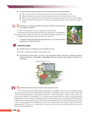   108
Пунктуаційна норма
10.	Трьома звертаннями ускладнено речення (розділові знаки пропущено)
	 А	 Не стелись тумане не шуміть тополі не печальте очі ви берізки голі!
	 Б	 Припливайте до колиски лебеді як мрії опустіться тихі зорі синові під вії.
	 В	 Ой не шуми луже дуже ти зелений гаю не завдавай серцю туги бо я в чужім краю.
Г	 Плавай плавай лебедонько по синьому морю рости рости тополенько все вгору та
вгору.
6.	 Розкажіть, як треба доглядати за шкірою обличчя у вашому віці
(за поданим планом).
1. Частота вмивання та час для процедур з обличчям.
2. Використання гігієнічних засобів (гель або мило для вмивання,
міцелярна вода, сироватка, крем для зволоження шкіри, скраб та ін.).
3. Проведення процедур (масаж обличчя, маска).
•	 У своїй розповіді використайте роздум про те, чи повинні юнаки
доглядати за шкірою обличчя.
КУЛЬТУРА СЛОВА
А.	 Запам’ятайте, як правильно наголошувати слова.
Благовіст, наскрізний, обруч, сантиметр, сеча.
Б.	 Розглянувши ілюстрацію, поясніть, яке закінчення мають іменники у формі місцевого
відмінка множини: -ах (-ях) чи -ам (-ям). Наведіть декілька прикладів з потрібним за­
кінченням.
7.	 Перепишіть речення й розставте в них розділові знаки.
1. О слово Будь мечем моїм! (Олександр Олесь). 2. Добре учителю що ти небокраї підняв
нам людського стремління (М. Вінграновський). 3. Кобзарю знаєш нелегка епоха оцей два-
дцятий невгамовний вік. 4. Класична пластика і контур строгий і логіки залізна течія оце
твоя поезіє дорога (Л. Костенко). 5. А втім як знаєш пане-брате не дурень сам собі міркуй.
6. Привітай же моя ненько моя Україно моїх діток нерозумних як свою дитину (Т. Шевченко).
7. Ой водо-водограй грай для нас грай танок свій жвавий ти не зупиняй (В. Івасюк). 8. Ні я
себе не можу уявить без тебе Дніпре як і без тополі що в серці моїм змалку тополить (М. Він-
грановський). 9. Чому ж ти лицар мій на герць не виступаєш а вітром жалібно голосиш на
ріллі? (Олександр Олесь).
 