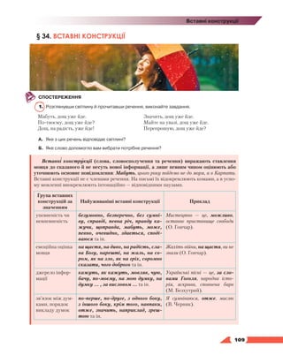   109
Вставні конструкції
§ 34. ВСТАВНІ КОНСТРУКЦІЇ
СПОСТЕРЕЖЕННЯ
1.	 Розглянувши світлину й прочитавши речення, виконайте завдання.
Мабуть, дощ уже йде.
По-твоєму, дощ уже йде?
Дощ, на радість, уже йде!
Значить, дощ уже йде.
Майте на увазі, дощ уже йде.
Перепрошую, дощ уже йде?
А.	 Яке з цих речень відповідає світлині?
Б.	 Яке слово допомогло вам вибрати потрібне речення?
Вставні конструкції (слова, словосполучення та речення) виражають ставлення
мовця до сказаного й не несуть нової інформації, а лише певним чином оцінюють або
уточнюють основне повідомлення: Мабуть, цього року поїдемо не до моря, а в Карпати.
Вставні конструкції не є членами речення. На письмі їх відокремлюють комами, а в усно-
му мовленні виокремлюють інтонаційно — відповідними паузами.
Група вставних
конструкцій за
значенням
Найуживаніші вставні конструкції Приклад
упевненість чи
невпевненість
безумовно, безперечно, без сумні-
ву, справді, певна річ, правду ка-
жучи, щоправда, мабуть, може,
певно, очевидно, здається, споді-
ваюся та ін.
Мистецтво — це, можливо,
останнє пристанище свободи
(О. Гончар).
емоційна оцінка
мовця
на щастя, на диво, на радість, сла-
ва Богу, нарешті, на жаль, на со-
ром, як на зло, як на гріх, соромно
сказати, чого доброго та ін.
Жахіть війни, на щастя, ви не
знали (О. Гончар).
джерело інфор-
мації
кажуть, як кажуть, мовляв, чую,
бачу, по-моєму, на мою думку, на
думку … , за висловом … та ін.
Українські пісні — це, за сло-
вами Гоголя, народна істо-
рія, яскрава, сповнена барв
(М. Безхутрий).
зв’язок між дум-
ками, порядок
викладу думок
по-перше, по-друге, з одного боку,
з іншого боку, крім того, навпаки,
отже, значить, наприклад, зреш­
тою та ін.
Я сумніваюся, отже, мислю
(В. Черняк).
 