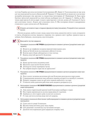   122
Пунктуаційна норма
чуттєва Україна заселена постатями й почуваннями (Ю. Липа). 4. Удосконалення не має меж
але час відпущений на нього обмежений (В. Черняк). 5. Згори мені було видно все село велике
незграбно розкидане між яругами та спадистими косогорами (Г. Тютюнник). 6. Їжак крізь
бур’яни тріскучий шерехатий на спині яблука назбирані несе (Є. Гуцало). 7. Любов до Віт­
чизни пристрасна й світла жаріє тільки в пристрасних і світлих душах (Л. Силенко). 8. Ідуть
мої супутники тополі. Лежать мої сучасники сніги. 9. Ми пілігрими вічності мандрівники
стомилися і дуже хочем пить (Л. Костенко).
4.	Утворіть антонімічні пари з поданих фразеологізмів (письмово). Розкрийте їхнє значення
(усно).
Носити на руках, вийти сухим з води, напустити пихи, виносити сміття з хати, потрапити
в тенета, обливатися потом, тримати в чорному тілі, тримати хвіст трубою, тримати язик за
зубами, бити байдики, лизати руки, опустити руки.
5.	 Виконайте тестові завдання.
1.	 Поширене означення НЕ ТРЕБА відокремлювати комами в реченні (розділові знаки про-
пущено)
А	 Вічність це симфонія складена верховіттями наших душ.
Б	 Душа це битий шлях на невідомих дійсності полях.
В	 Клятви дані в бурю забуваються в тиху погоду.
Г	 Камінь кинутий другом б’є болючіше.
2.	 Поширене означення НЕ ТРЕБА відокремлювати комами в реченні (розділові знаки про-
пущено)
А	 Ноша зручно взята половина ноші.
Б	 Шумлять сади налиті білим цвітом.
В	 Легенда це плітка перевірена часом.
Г	 Раз добром нагріте серце вік не прохолоне!
3.	 Поширене означення НЕ ТРЕБА відокремлювати комами в реченні (розділові знаки про-
пущено)
А	 Поле залите таємним молочним світлом безшумно розсувалося перед нами.
Б	 Стражданнями визначено нам добувати зернини мудрості не видобуті з книжок.
В	 Покрите хмарами сонце на цей день червоно вибилося з-за гори.
Г	 Утомлені своїм довічним рабством вони жадають розірвати пута.
4.	 Непоширені означення НЕ ОБОВ’ЯЗКОВО відокремлювати комами в реченні (розділові
знаки пропущено)
А	 Лиш дідок старесенький кропив’яний блискавки визбирує в траві.
Б	 Під старим деревом росла зелена трава рівна й гладенька.
В	 Знайшов я в лісі старого дуба гіллястого зеленого.
Г	 У ставу достигла погожа вода чиста й здорова.
5.	 Непоширені означення обов’язково треба відокремити комами в реченні (розділові знаки
пропущено)
А	 Спить місто суворе й мовчазне.
Б	 Музика ніжна весняна душу мою зігріва.
В	 Світ рожевий і зелений від сну бутонами воскрес.
Г	 Досвітні огні переможні урочі прорізали темряву ночі.
 
