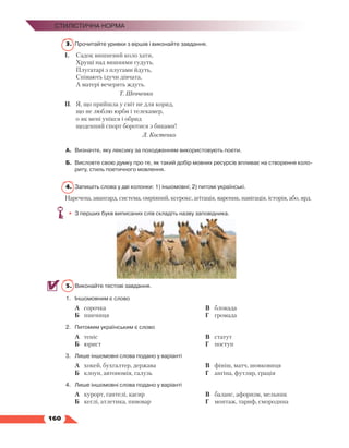   160
Стилістична норма
3.	 Прочитайте уривки з віршів і виконайте завдання.
І.	 Садок вишневий коло хати,
	 Хрущі над вишнями гудуть.
	 Плугатарі з плугами йдуть,
	 Співають ідучи дівчата,
	 А матері вечерять ждуть.
Т. Шевченко
ІІ.	 Я, що прийшла у світ не для корид,
	 що не люблю юрби і телекамер,
	 o як мені упікся і обрид
	 щоденний спорт боротися з биками!
Л. Костенко
А.	 Визначте, яку лексику за походженням використовують поети.
Б.	 Висловте свою думку про те, як такий добір мовних ресурсів впливає на створення коло­
риту, стиль поетичного мовлення.
4.	 Запишіть слова у дві колонки: 1) іншомовні; 2) питомі українські.
Наречена, авангард, система, омріяний, ксерокс, агітація, вареник, навігація, історія, або, ярд.
•	 З перших букв виписаних слів складіть назву заповідника.
5.	 Виконайте тестові завдання.
1.	 Іншомовним є слово
А	 сорочка
Б	 пшениця
В	 блокада
Г	 громада
2.	 Питомим українським є слово
А	 теніс
Б	 юрист
В	 статут
Г	 поступ
3.	 Лише іншомовні слова подано у варіанті
А	 хокей, бухгалтер, держава
Б	 клоун, автономія, галузь
В	 фініш, матч, шовковиця
Г	 ангіна, футляр, грація
4.	 Лише іншомовні слова подано у варіанті
А	 курорт, гантелі, касир
Б	 кеглі, атлетика, пивовар
В	 баланс, афоризм, мельник
Г	 монтаж, тариф, смородина
 