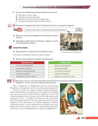   167
Стилістичне забарвлення лексики. Книжна й розмовна лексика
10.	Стилістично забарвлену лексику використано в реченні
А	 Повтори останнє слово.
Б	 Знайди ключі від квартири.
В	 Визначте синтаксичну роль інфінітива.
Г	 Нагодуй молодшого брата манною кашею.
6.	 Перегляньте відеоматеріал про В. Симоненка (3 хв 47 с) і виконайте завдання.
А.	 Випишіть стилістично забарвлені слова. Визначте оцінну
лексику.
Б.	 Перекажіть історію про В. Симоненка, зберігши стиліс­
тично забарвлену лексику.
КУЛЬТУРА СЛОВА
А.	 Запам’ятайте, як правильно наголошувати слова.
Солодощі, соломинка, середина, слина, свердло.
Б.	 Запам’ятайте правильний варіант слововживання.
НЕПРАВИЛЬНО ПРАВИЛЬНО
моє день народження мій день народження
командувач армією командувач армії
бажаючі поспілкуватися охочі поспілкуватися
задавати питання ставити запитання
приймати таблетки до їжі приймати таблетки до їди
7.	 Випишіть з тексту стилістично марковані слова; визначте, яку роль вони відіграють (усно).
Підкресліть ті з них, що вжиті в переносному значенні.
Що ж зображено на Рафаелевій картині «Сикстинська
Мадонна», що зачаровує весь світ уже понад півтисячоліття?
Нечутно ступає по хмарах босими ногами Богоматір,
ніжно пригортаючи до грудей свого маленького Сина. Марія
знає, яка доля чекає її божественного первістка, і тому такі
сумні її прекрасні очі й так важко дається їй кожен крок, адже
по­переду в Ісуса — Голгофа. Але вона знає, що так мусить
бути, бо так возлюбив Бог світ, що віддав на муки Свого єди-
нородного Сина, аби кожен, хто в Нього увірував, не пропав,
а мав життя вічне. І тому, тамуючи біль і душевну муку, несе
Марія свого Сина людям, і ніщо не в змозі спинити материн-
ську ходу: ні час, ні випробування, ні смерть (О. Журавель).
В. Симоненко зі своїм дідом
 