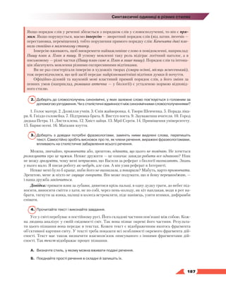   187
Синтаксичні одиниці в різних стилях
Якщо порядок слів у реченні збігається з порядком слів у словосполученні, то він є пря-
мим. Якщо порушується, маємо інверсію — зворотний порядок слів (від латин. іnversio —
перестановка, переміщення), тобто порушення прямого порядку слів: Каченята дикі пла-
вали спокійно в маленькому ставку.
Інверсію вживають, щоб виокремити найважливіше слово в повідомленні, наприклад:
Пишу план я. План я пишу. В усному мовленні таку роль відіграє логічний наголос, а в
письмовому — різні частки (Пишу план саме я. План я лише пишу). Порядок слів та інтона-
ція збагачують мовлення різними експресивними відтінками.
Ви не раз спостерігали інверсію в художніх творах (хмари осінні, місяць яснесенький),
тож пересвідчилися, що цей засіб передає найрізноманітніші відтінки думки й почуття.
Офіційно-діловій та науковій мові властивий прямий порядок слів, а його зміни за
певних умов (наприклад, ромашка аптечна — у біології) є усталеною нормою відповід-
ного стилю.
2.	 Доберіть до словосполучень синонімічні, у яких залежне слово пов’язується з головним за
допомогою узгодження. Чи є стилістичні відмінності між синонімічними словосполученнями?
1. Голос матері. 2. Дозвілля учнів. 3. Спів жайворонка. 4. Твори Шевченка. 5. Порада ліка-
ря. 6. Гніздо соловейка. 7. Підтримка брата. 8. Виступ поета. 9. Зауваження вчителя. 10. Город
дядька Петра. 11. Листя клена. 12. Хвіст зайця. 13. Мрії Сергія. 14. Приміщення університету.
15. Барви осені. 16. Магазин взуття.
3.	 Доберіть з довідки потрібні фразеологізми, замініть ними виділені слова, перепишіть
текст. Самостійно зробіть висновок про те, як члени речення, виражені фразеологізмами,
впливають на стилістичне забарвлення всього речення.
Можна, звичайно, промовчати або, зрештою, вдавати, що цього не помічаю. Не хочеться
розказувати про це чужим. Невже дружити — це означає завжди робити все однаково? Ніяк
не можу зрозуміти, чому мені неприємно, що Василя за реферат з біології вихваляють. Знань
у нього мало. Я писав роботу як-небудь, але сам. А він узяв реферат в Інтернеті.
Невже мені було б краще, якби його не вихваляли, а покарали? Мабуть, варто промовчати.
Зрештою, мене ж ніхто не змушує говорити. Він може подумати, що я йому перешкоджаю, —
і наша дружба закінчиться.
Довідка: тримати язик за зубами, дивитися крізь пальці, в одну дудку грати, до небес під-
носити, виносити сміття з хати, не по собі, через пень-колоду, як кіт наплакав, води в рот на-
брати, тягнути за язика, палиці в колеса встромляти, піде нанівець, узяти втямки, дифірамби
співати.
4.	 Прочитайте текст і виконайте завдання.
Усе у світі перебуває в постійному русі. Його складові частини пов’язані між собою. Кож-
на людина аналізує у своїй свідомості світ. Так вона пізнає окремі його частини. Результа-
ти цього пізнання вона передає в текстах. Кожен текст є відображенням якогось фрагмента
об’єктивної картини світу. У тексті треба показати всі особливості окремого фрагмента дій-
сності. Текст має також визначити взаємозв’язок описуваного з іншими фрагментами дій-
сності. Так текст відображає процес пізнання.
А.	 Визначте стиль, у якому можна вживати подані речення.
Б.	 Поєднайте прості речення в складні й запишіть їх.
 