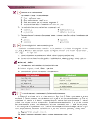   188
Стилістична норма
5.	 Виконайте тестові завдання.
1.	 Непрямий порядок слів має речення
А	 Сон — найкращі ліки.
Б	 Дощ періщить уже третій день.
В	 Алое миловидне має лікувальні властивості.
Г	 Море сріблясте мерехтінням своїм бентежить уяву.
2.	 Неповні прості речення найчастіше вживають у стилі
А	 науковому
Б	 розмовному
В	 публіцистичному
Г	 офіційно-діловому
3.	Складнопідрядні речення з підрядними умови, причини й наслідку найчастіше вживають у
текстах
А	 ділових
Б	 наукових
В	 художніх
Г	 розмовних
6.	 Прочитайте речення й виконайте завдання.
Звичайно, якщо ви наповните свій текст надто довгими й складними метафорами «по він-
ця», то (…). Але ніхто й не говорить про те, що образів повинно бути багато. Краще «недо-»,
ніж «пере-» — як і в усьому.
А.	 Запишіть речення, відновивши на основі контексту пропущену частину.
Б.	 До якого стилю належить цей уривок? Про який стиль, на вашу думку, у ньому йдеться?
КУЛЬТУРА СЛОВА
А.	 Запам’ятайте, як правильно наголошувати слова.
Благовіст, витрата, жалюзі, колесо, середина.
Б.	 Запам’ятайте правильний варіант слововживання.
НЕПРАВИЛЬНО ПРАВИЛЬНО
три відсотка три відсотки
півтора місяці півтора місяця
по четвергам по четвергах, щочетверга
без десяти шість за десять шоста
третє люте третє лютого
7.	 Прочитайте уривки з учнівських робіт і виконайте завдання.
1. Пристрій не тільки діє на психіку людини, а й на її зір. 2. Саме я, схиляюся до думки
фахівців. 3. Батьки повинні контролювати своїх дітей за психіку та вирішувати, чи буде це
корисним для них чи ні. 4. Кожна тваринка потребує любові, інакше воно помре. 5. Покли-
кання — це наприклад коли людина своєї Батьківщини великий фанат. 6. У кожної людини
своє покликання, до якої у неї з’являються вади ще з дитячого віку. 7. Своїм покликанням,
я вважаю, працю на керівних посадах, бо вміло організовую різноманітні збори, людей та пра-
цю. 8. Народившись, на дитині вже написане те, що вона повинна зробити у своєму житті.
А.	 Відредагуйте й запишіть речення.
Б.	У яких реченнях причиною помилок є лише порушення порядку слів?
 