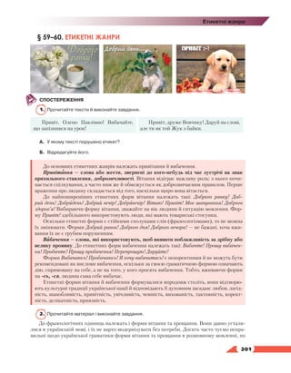   201
Етикетні жанри
§ 59–60. ЕТИКЕТНІ ЖАНРИ
СПОСТЕРЕЖЕННЯ
1.	 Прочитайте тексти й виконайте завдання.
Привіт, Олено Павлівно! Вибачайте,
що запізнився на урок!
Привіт, друже Вовчику! Даруй на слові,
але ти як той Жук з байки.
А.	У якому тексті порушено етикет?
Б.	 Відредагуйте його.
До основних етикетних жанрів належать привітання й вибачення.
Привітання — слова або жести, звернені до кого-небудь під час зустрічі на знак
прихильного ставлення, доброзичливості. Вітання відіграє важливу роль: з нього почи-
нається спілкування, а часто ним же й обмежується як доброзвичаєвим правилом. Перше
враження про людину складається від того, наскільки щиро вона вітається.
До найпоширеніших етикетних форм вітання належать такі: Доброго ранку! Доб­
рий день! Добридень! Добрий вечір! Добривечір! Вітаю! Привіт! Моє шанування! Доброго
здоров’я! Вибираючи форму вітання, зважайте на вік людини й ситуацію мовлення. Фор-
му Привіт! здебільшого використовують люди, які мають товариські стосунки.
Оскільки етикетні форми є стійкими сполуками слів (фразеологізмами), то не можна
їх змінювати. Форми Добрий ранок! Доброго дня! Доброго вечора! — не бажані, хоча вжи-
вання їх не є грубим порушенням.
Вибачення — слова, які використовують, щоб виявити поблажливість за дрібну або
велику провину. До етикетних форм вибачення належать такі: Вибачте! Прошу вибачен-
ня! Пробачте! Прошу пробачення! Перепрошую! Даруйте!
Форми Вибачаюсь! Пробачаюсь! Я хочу вибачитись! є некоректними й не можуть бути
рекомендовані як вислови вибачення, оскільки за своєю граматичною формою означають
дію, спрямовану на себе, а не на того, у кого просять вибачення. Тобто, вживаючи форми
на -сь, -ся, людина сама себе вибачає.
Етикетні форми вітання й вибачення формувалися впродовж століть, вони відтворю-
ють культурні традиції української нації й відповідають її духовним засадам: любов, лагід-
ність, шанобливість, привітність, увічливість, чемність, вихованість, тактовність, корект­
ність, делікатність, приязність.
2.	 Прочитайте матеріал і виконайте завдання.
До фразеологічних одиниць належать і форми вітання та прощання. Вони давно устали-
лися в українській мові, і їх не варто модернізувати без потреби. Досить часто чуємо непра-
вильні щодо української граматики форми ві­тання та прощання в розмовному мовленні, по
 