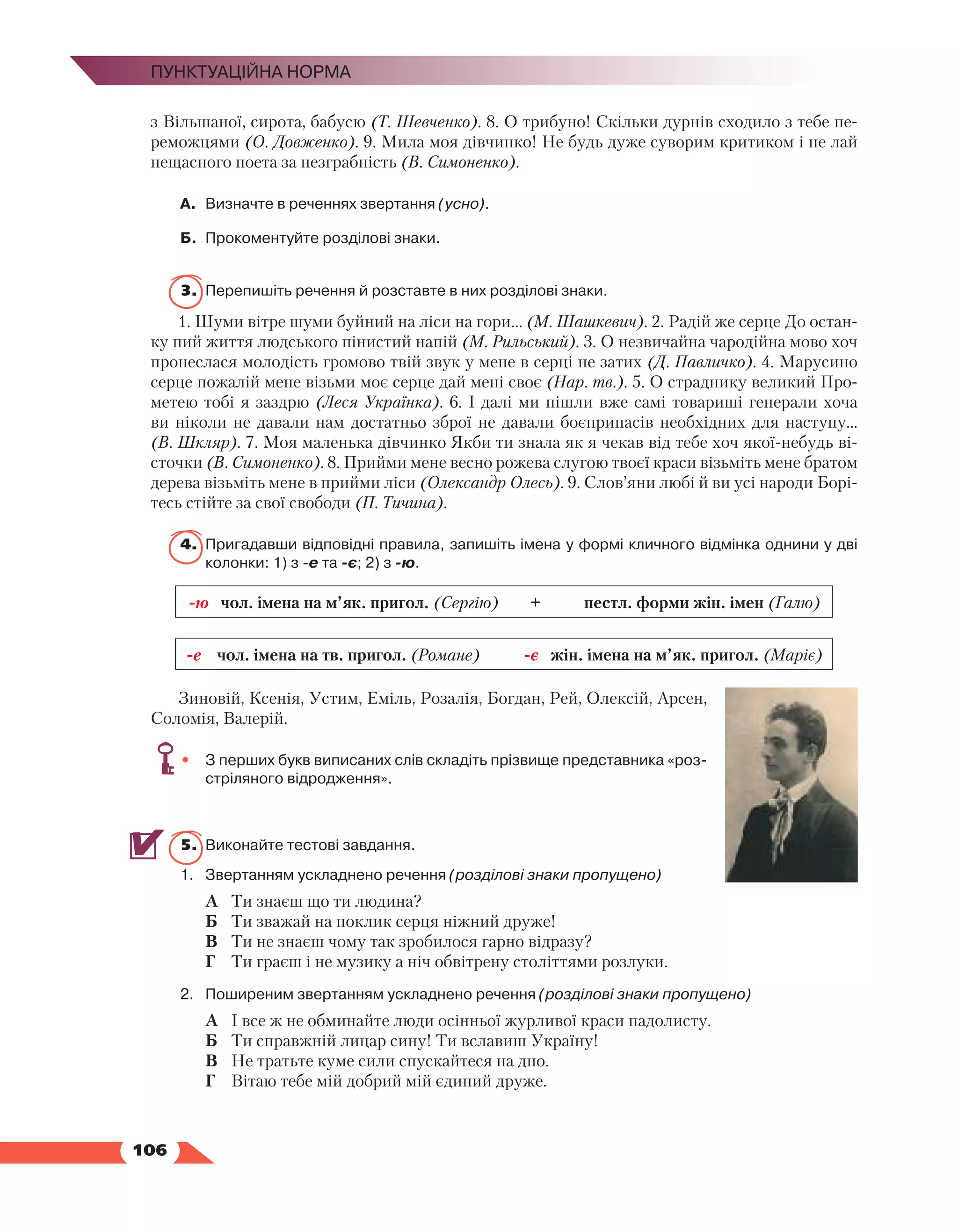   106
Пунктуаційна норма
з Вільшаної, сирота, бабусю (Т. Шевченко). 8. О трибуно! Скільки дурнів сходило з тебе пе-
реможцями (О. Довженко). 9. Мила моя дівчинко! Не будь дуже суворим критиком і не лай
нещасного поета за незграбність (В. Симоненко).
А.	 Визначте в реченнях звертання (усно).
Б.	 Прокоментуйте розділові знаки.
3.	 Перепишіть речення й розставте в них розділові знаки.
1. Шуми вітре шуми буйний на ліси на гори... (М. Шашкевич). 2. Радій же серце До остан-
ку пий життя людського пінистий напій (М. Рильський). 3. О незвичайна чародійна мово хоч
пронеслася молодість громово твій звук у мене в серці не затих (Д. Павличко). 4. Марусино
серце пожалій мене візьми моє серце дай мені своє (Нар. тв.). 5. О страднику великий Про-
метею тобі я заздрю (Леся Українка). 6. І далі ми пішли вже самі товариші генерали хоча
ви ніколи не давали нам достатньо зброї не давали боєприпасів необхідних для наступу…
(В. Шкляр). 7. Моя маленька дівчинко Якби ти знала як я чекав від тебе хоч якої-небудь ві-
сточки (В. Симоненко). 8. Прийми мене весно рожева слугою твоєї краси візьміть мене братом
де­
рева візьміть мене в прийми ліси (Олександр Олесь). 9. Слов’яни любі й ви усі народи Борі-
тесь стійте за свої свободи (П. Тичина).
4.	 Пригадавши відповідні правила, запишіть імена у формі кличного відмінка однини у дві
колонки: 1) з -е та -є; 2) з -ю.
-ю чол. імена на м’як. пригол. (Сергію) + пестл. форми жін. імен (Галю)
-е чол. імена на тв. пригол. (Романе) -є жін. імена на м’як. пригол. (Маріє)
Зиновій, Ксенія, Устим, Еміль, Розалія, Богдан, Рей, Олексій, Арсен,
Соломія, Валерій.
•	 З перших букв виписаних слів складіть прізвище представника «роз­
стріляного відродження».
5.	 Виконайте тестові завдання.
1.	 Звертанням ускладнено речення (розділові знаки пропущено)
	 А	 Ти знаєш що ти людина?
	 Б	 Ти зважай на поклик серця ніжний друже!
	 В	 Ти не знаєш чому так зробилося гарно відразу?
	 Г	 Ти граєш і не музику а ніч обвітрену століттями розлуки.
2.	 Поширеним звертанням ускладнено речення (розділові знаки пропущено)
	 А	 І все ж не обминайте люди осінньої журливої краси падолисту.
	 Б	 Ти справжній лицар сину! Ти вславиш Україну!
	 В	 Не тратьте куме сили спускайтеся на дно.
	 Г	 Вітаю тебе мій добрий мій єдиний друже.
 