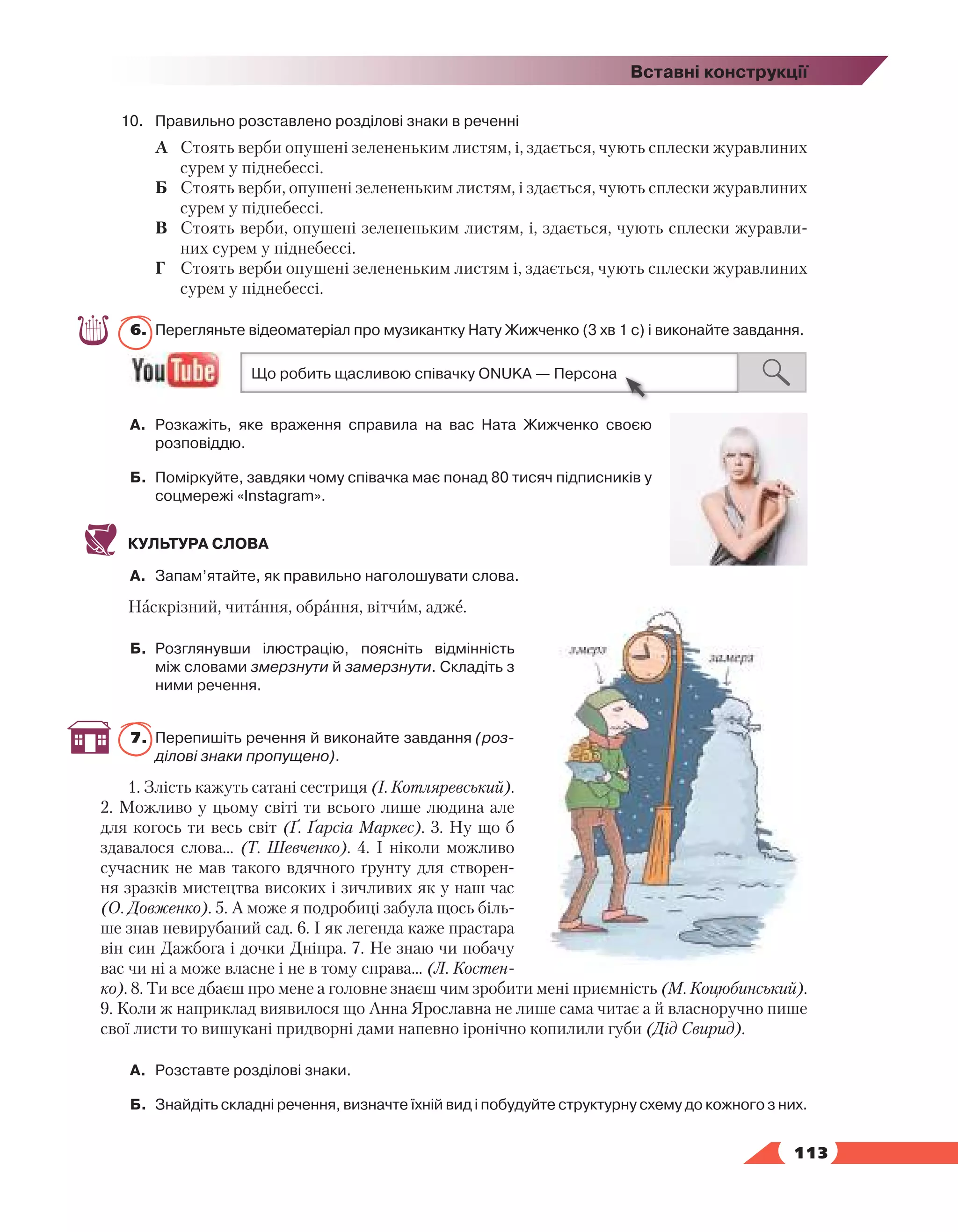   113
Вставні конструкції
10.	 Правильно розставлено розділові знаки в реченні
А	 Стоять верби опушені зелененьким листям, і, здається, чують сплески журавлиних
сурем у піднебессі.
Б	 Стоять верби, опушені зелененьким листям, і здається, чують сплески журавлиних
сурем у піднебессі.
В	 Стоять верби, опушені зелененьким листям, і, здається, чують сплески журавли-
них сурем у піднебессі.
Г	 Стоять верби опушені зелененьким листям і, здається, чують сплески журавлиних
сурем у піднебессі.
6.	 Перегляньте відеоматеріал про музикантку Нату Жижченко (3 хв 1 с) і виконайте завдання.
А.	 Розкажіть, яке враження справила на вас Ната Жижченко своєю
розповіддю.
Б.	 Поміркуйте, завдяки чому співачка має понад 80 тисяч підписників у
соцмережі «Instagram».
КУЛЬТУРА СЛОВА
А.	 Запам’ятайте, як правильно наголошувати слова.
Наскрізний, читання, обрання, вітчим, адже.
Б.	 Розглянувши ілюстрацію, поясніть відмінність
між словами змерзнути й замерзнути. Складіть з
ними речення.
7.	 Перепишіть речення й виконайте завдання (роз-
ділові знаки пропущено).
1. Злість кажуть сатані сестриця (І. Котляревський).
2. Можливо у цьому світі ти всього лише людина але
для когось ти весь світ (Ґ. Ґарсіа Маркес). 3. Ну що б
здавалося слова... (Т. Шевченко). 4. І ніколи можливо
сучасник не мав такого вдячного ґрунту для створен-
ня зразків мистецтва високих і зичливих як у наш час
(О. Довженко). 5. А може я подробиці забула щось біль-
ше знав невирубаний сад. 6. І як легенда каже прастара
він син Дажбога і дочки Дніпра. 7. Не знаю чи побачу
вас чи ні а може власне і не в тому справа... (Л. Костен-
ко). 8. Ти все дбаєш про мене а головне знаєш чим зробити мені приємність (М. Коцюбинський).
9. Коли ж наприклад виявилося що Анна Ярославна не лише сама читає а й власноручно пише
свої листи то вишукані придворні дами напевно іронічно копилили губи (Дід Свирид).
А.	 Розставте розділові знаки.
Б.	 Знайдіть складні речення, визначте їхній вид і побудуйте структурну схему до кожного з них.
 