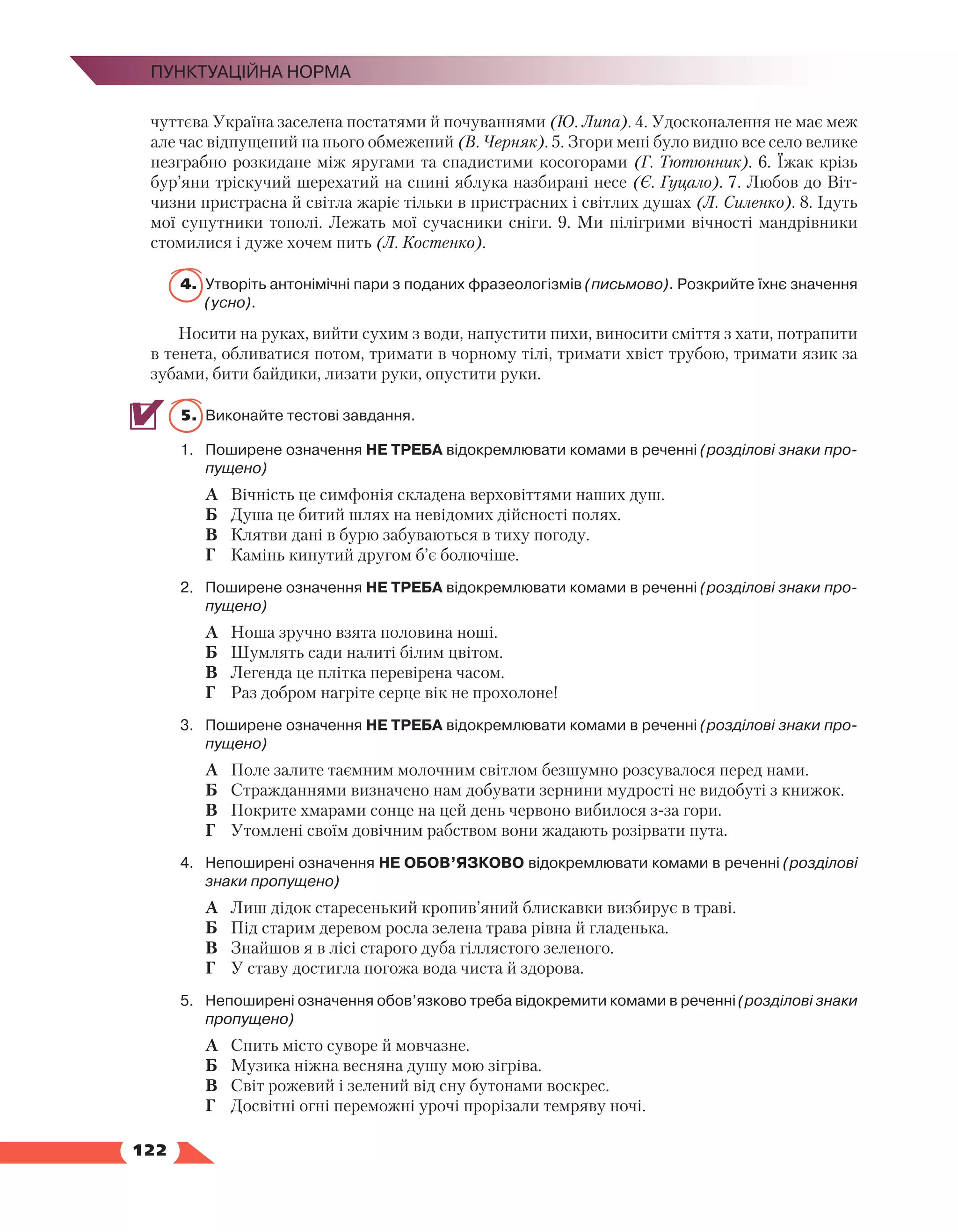   122
Пунктуаційна норма
чуттєва Україна заселена постатями й почуваннями (Ю. Липа). 4. Удосконалення не має меж
але час відпущений на нього обмежений (В. Черняк). 5. Згори мені було видно все село велике
незграбно розкидане між яругами та спадистими косогорами (Г. Тютюнник). 6. Їжак крізь
бур’яни тріскучий шерехатий на спині яблука назбирані несе (Є. Гуцало). 7. Любов до Віт­
чизни пристрасна й світла жаріє тільки в пристрасних і світлих душах (Л. Силенко). 8. Ідуть
мої супутники тополі. Лежать мої сучасники сніги. 9. Ми пілігрими вічності мандрівники
стомилися і дуже хочем пить (Л. Костенко).
4.	Утворіть антонімічні пари з поданих фразеологізмів (письмово). Розкрийте їхнє значення
(усно).
Носити на руках, вийти сухим з води, напустити пихи, виносити сміття з хати, потрапити
в тенета, обливатися потом, тримати в чорному тілі, тримати хвіст трубою, тримати язик за
зубами, бити байдики, лизати руки, опустити руки.
5.	 Виконайте тестові завдання.
1.	 Поширене означення НЕ ТРЕБА відокремлювати комами в реченні (розділові знаки про-
пущено)
А	 Вічність це симфонія складена верховіттями наших душ.
Б	 Душа це битий шлях на невідомих дійсності полях.
В	 Клятви дані в бурю забуваються в тиху погоду.
Г	 Камінь кинутий другом б’є болючіше.
2.	 Поширене означення НЕ ТРЕБА відокремлювати комами в реченні (розділові знаки про-
пущено)
А	 Ноша зручно взята половина ноші.
Б	 Шумлять сади налиті білим цвітом.
В	 Легенда це плітка перевірена часом.
Г	 Раз добром нагріте серце вік не прохолоне!
3.	 Поширене означення НЕ ТРЕБА відокремлювати комами в реченні (розділові знаки про-
пущено)
А	 Поле залите таємним молочним світлом безшумно розсувалося перед нами.
Б	 Стражданнями визначено нам добувати зернини мудрості не видобуті з книжок.
В	 Покрите хмарами сонце на цей день червоно вибилося з-за гори.
Г	 Утомлені своїм довічним рабством вони жадають розірвати пута.
4.	 Непоширені означення НЕ ОБОВ’ЯЗКОВО відокремлювати комами в реченні (розділові
знаки пропущено)
А	 Лиш дідок старесенький кропив’яний блискавки визбирує в траві.
Б	 Під старим деревом росла зелена трава рівна й гладенька.
В	 Знайшов я в лісі старого дуба гіллястого зеленого.
Г	 У ставу достигла погожа вода чиста й здорова.
5.	 Непоширені означення обов’язково треба відокремити комами в реченні (розділові знаки
пропущено)
А	 Спить місто суворе й мовчазне.
Б	 Музика ніжна весняна душу мою зігріва.
В	 Світ рожевий і зелений від сну бутонами воскрес.
Г	 Досвітні огні переможні урочі прорізали темряву ночі.
 