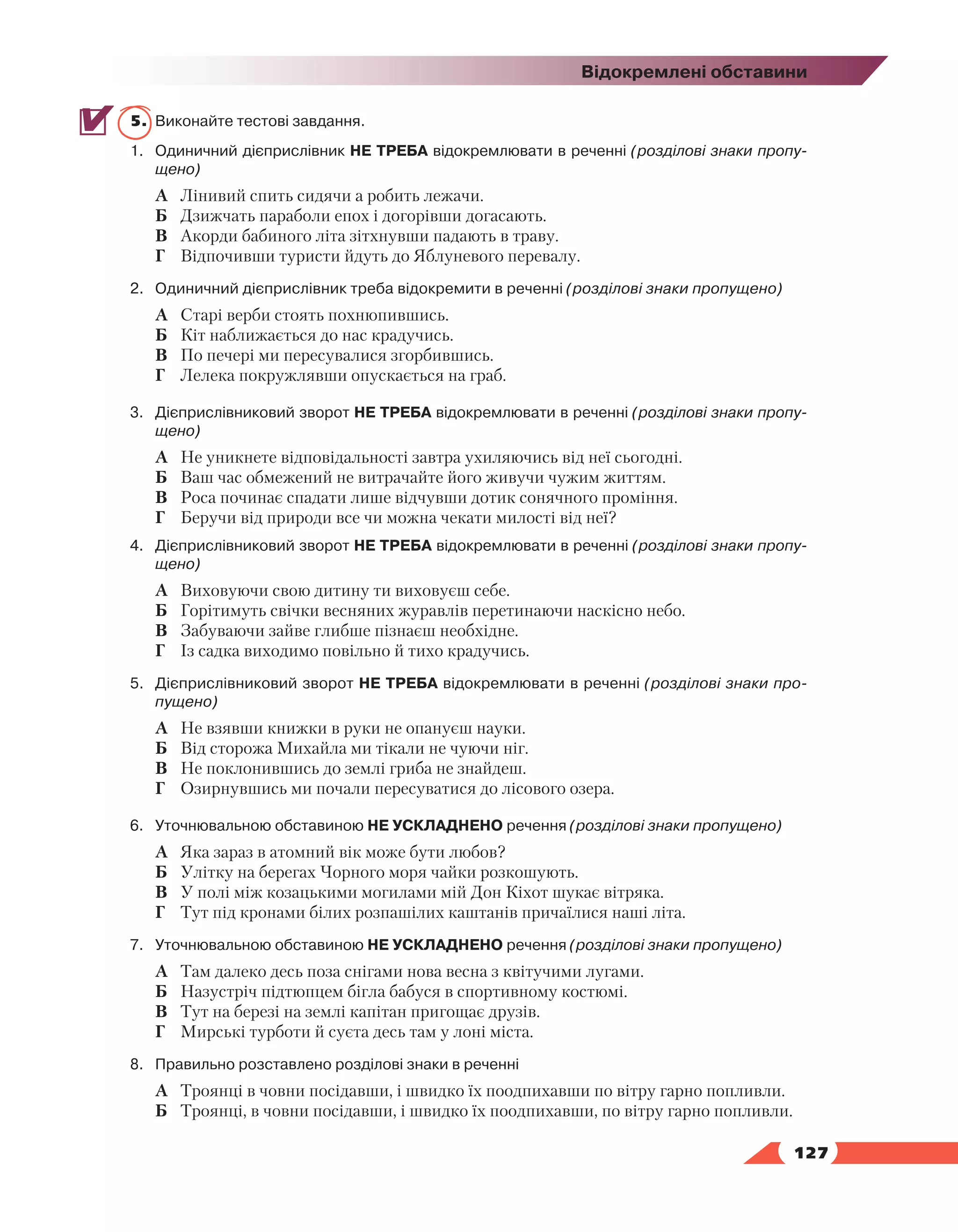   127
Відокремлені обставини
5.	 Виконайте тестові завдання.
1.	Одиничний дієприслівник НЕ ТРЕБА відокремлювати в реченні (розділові знаки пропу-
щено)
А	 Лінивий спить сидячи а робить лежачи.
Б	 Дзижчать параболи епох і догорівши догасають.
В	 Акорди бабиного літа зітхнувши падають в траву.
Г	 Відпочивши туристи йдуть до Яблуневого перевалу.
2.	Одиничний дієприслівник треба відокремити в реченні (розділові знаки пропущено)
А	 Старі верби стоять похнюпившись.
Б	 Кіт наближається до нас крадучись.
В	 По печері ми пересувалися згорбившись.
Г	 Лелека покружлявши опускається на граб.
3.	 Дієприслівниковий зворот НЕ ТРЕБА відокремлювати в реченні (розділові знаки пропу-
щено)
А	 Не уникнете відповідальності завтра ухиляючись від неї сьогодні.
Б	 Ваш час обмежений не витрачайте його живучи чужим життям.
В	 Роса починає спадати лише відчувши дотик сонячного проміння.
Г	 Беручи від природи все чи можна чекати милості від неї?
4.	 Дієприслівниковий зворот НЕ ТРЕБА відокремлювати в реченні (розділові знаки пропу-
щено)
А	 Виховуючи свою дитину ти виховуєш себе.
Б	 Горітимуть свічки весняних журавлів перетинаючи наскісно небо.
В	 Забуваючи зайве глибше пізнаєш необхідне.
Г	 Із садка виходимо повільно й тихо крадучись.
5.	 Дієприслівниковий зворот НЕ ТРЕБА відокремлювати в реченні (розділові знаки про-
пущено)
А	 Не взявши книжки в руки не опануєш науки.
Б	 Від сторожа Михайла ми тікали не чуючи ніг.
В	 Не поклонившись до землі гриба не знайдеш.
Г	 Озирнувшись ми почали пересуватися до лісового озера.
6.	Уточнювальною обставиною НЕ УСКЛАДНЕНО речення (розділові знаки пропущено)
А	 Яка зараз в атомний вік може бути любов?
Б	 Улітку на берегах Чорного моря чайки розкошують.
В	 У полі між козацькими могилами мій Дон Кіхот шукає вітряка.
Г	 Тут під кронами білих розпашілих каштанів причаїлися наші літа.
7.	Уточнювальною обставиною НЕ УСКЛАДНЕНО речення (розділові знаки пропущено)
А	 Там далеко десь поза снігами нова весна з квітучими лугами.
Б	 Назустріч підтюпцем бігла бабуся в спортивному костюмі.
В	 Тут на березі на землі капітан пригощає друзів.
Г	 Мирські турботи й суєта десь там у лоні міста.
8.	 Правильно розставлено розділові знаки в реченні
А	 Троянці в човни посідавши, і швидко їх поодпихавши по вітру гарно попливли.
Б	 Троянці, в човни посідавши, і швидко їх поодпихавши, по вітру гарно попливли.
 