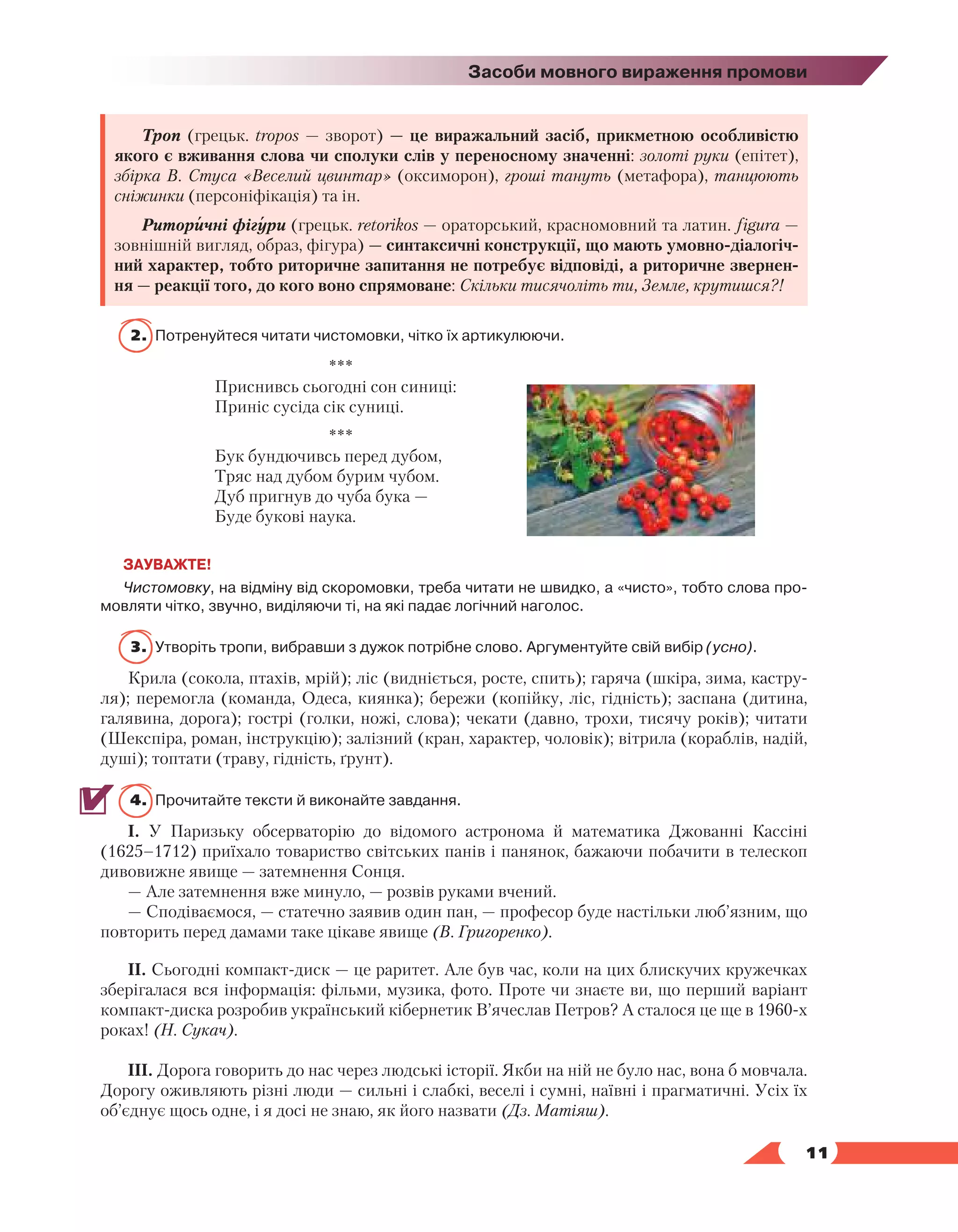   11
Засоби мовного вираження промови
Троп (грецьк. tropos — зворот) — це виражальний засіб, прикметною особливістю
якого є вживання слова чи сполуки слів у переносному значенні: золоті руки (епітет),
збірка В. Стуса «Веселий цвинтар» (оксиморон), гроші тануть (метафора), танцюють
сніжинки (персоніфікація) та ін.
Риторичні фігури (грецьк. retorikos — ораторський, красномовний та латин. figura —
зовнішній вигляд, образ, фігура) — синтаксичні конструкції, що мають умовно-діалогіч-
ний характер, тобто риторичне запитання не потребує відповіді, а риторичне звернен-
ня — реакції того, до кого воно спрямоване: Скільки тисячоліть ти, Земле, крутишся?!
2.	 Потренуйтеся читати чистомовки, чітко їх артикулюючи.
***
Приснивсь сьогодні сон синиці:
Приніс сусіда сік суниці.
***
Бук бундючивсь перед дубом,
Тряс над дубом бурим чубом.
Дуб пригнув до чуба бука —
Буде букові наука.
ЗАУВАЖТЕ!
Чистомовку, на відміну від скоромовки, треба читати не швидко, а «чисто», тобто слова про­
мовляти чітко, звучно, виділяючи ті, на які падає логічний наголос.
3.	Утворіть тропи, вибравши з дужок потрібне слово. Аргументуйте свій вибір (усно).
Крила (сокола, птахів, мрій); ліс (видніється, росте, спить); гаряча (шкіра, зима, кастру-
ля); перемогла (команда, Одеса, киянка); бережи (копійку, ліс, гідність); заспана (дитина,
галявина, дорога); гострі (голки, ножі, слова); чекати (давно, трохи, тисячу років); читати
(Шекспіра, роман, інструкцію); залізний (кран, характер, чоловік); вітрила (кораблів, надій,
душі); топтати (траву, гідність, ґрунт).
4.	 Прочитайте тексти й виконайте завдання.
І. У Паризьку обсерваторію до відомого астронома й математика Джованні Кассіні
(1625–1712) приїхало товариство світських панів і панянок, бажаючи побачити в телескоп
дивовижне явище — затемнення Сонця.
— Але затемнення вже минуло, — розвів руками вчений.
— Сподіваємося, — статечно заявив один пан, — професор буде настільки люб’язним, що
повторить перед дамами таке цікаве явище (В. Григоренко).
ІІ. Сьогодні компакт-диск — це раритет. Але був час, коли на цих блискучих кружечках
зберігалася вся інформація: фільми, музика, фото. Проте чи знаєте ви, що перший варіант
компакт-диска розробив український кібернетик В’ячеслав Петров? А сталося це ще в 1960-х
роках! (Н. Сукач).
ІІІ. Дорога говорить до нас через людські історії. Якби на ній не було нас, вона б мовчала.
Дорогу оживляють різні люди — сильні і слабкі, веселі і сумні, наївні і прагматичні. Усіх їх
об’єднує щось одне, і я досі не знаю, як його назвати (Дз. Матіяш).
 