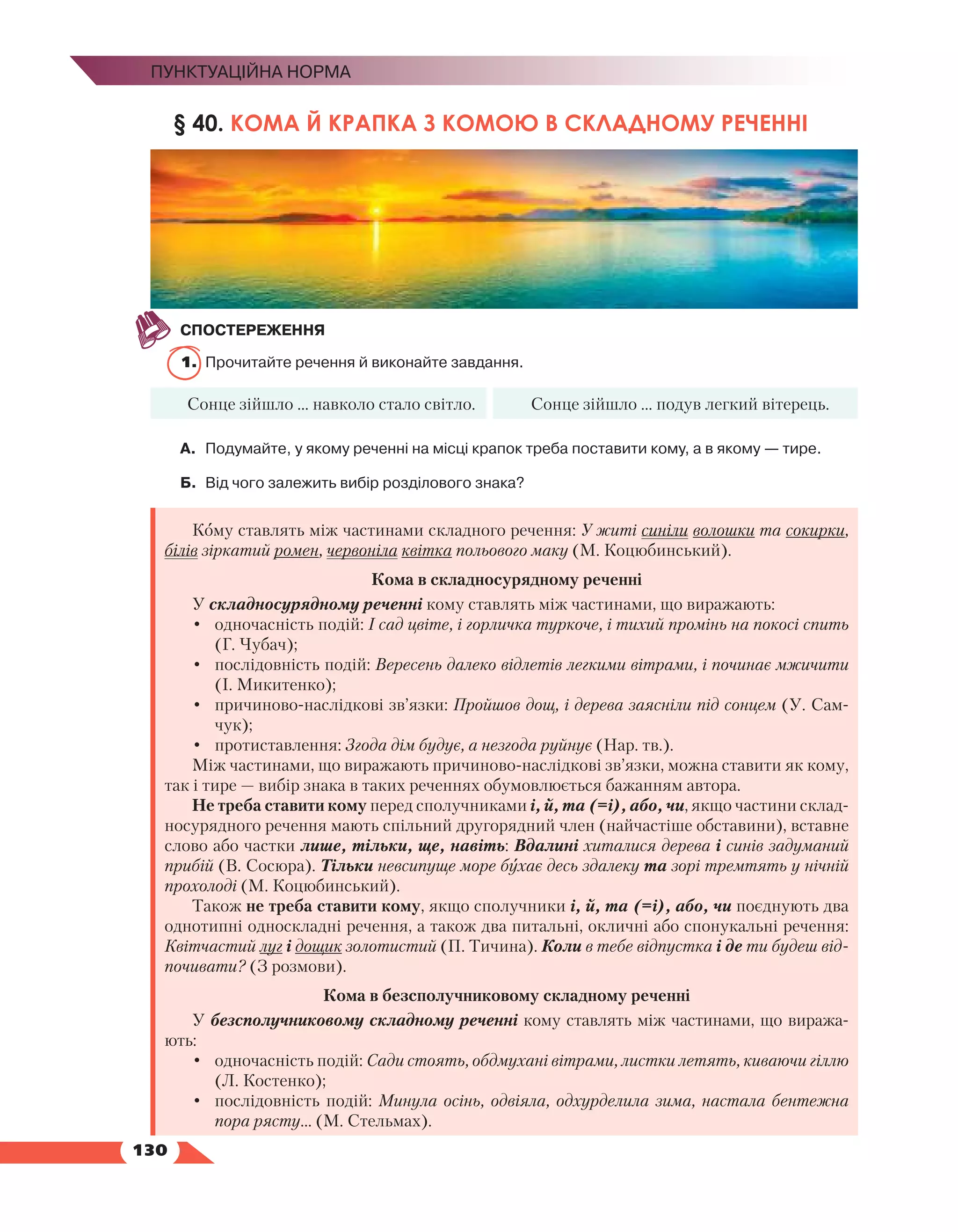   130
Пунктуаційна норма
§ 40. КОМА Й КРАПКА З КОМОЮ В СКЛАДНОМУ РЕЧЕННІ
СПОСТЕРЕЖЕННЯ
1.	 Прочитайте речення й виконайте завдання.
Сонце зійшло … навколо стало світло. Сонце зійшло … подув легкий вітерець.
А.	 Подумайте, у якому реченні на місці крапок треба поставити кому, а в якому — тире.
Б.	 Від чого залежить вибір розділового знака?
Кому ставлять між частинами складного речення: У житі синіли волошки та сокирки,
білів зіркатий ромен, червоніла квітка польового маку (М. Коцюбинський).
Кома в складносурядному реченні
У складносурядному реченні кому ставлять між частинами, що виражають:
•	 одночасність подій: І сад цвіте, і горличка туркоче, і тихий промінь на покосі спить
(Г. Чубач);
•	 послідовність подій: Вересень далеко відлетів легкими вітрами, і починає мжичити
(І. Микитенко);
•	 причиново-наслідкові зв’язки: Пройшов дощ, і дерева заясніли під сонцем (У. Сам-
чук);
•	 протиставлення: Згода дім будує, а незгода руйнує (Нар. тв.).
Між частинами, що виражають причиново-наслідкові зв’язки, можна ставити як кому,
так і тире — вибір знака в таких реченнях обумовлюється бажанням автора.
Не треба ставити кому перед сполучниками і, й, та (=і), або, чи, якщо частини склад-
носурядного речення мають спільний другорядний член (найчастіше обставини), вставне
слово або частки лише, тільки, ще, навіть: Вдалині хиталися дерева і синів задуманий
прибій (В. Сосюра). Тільки невсипуще море бухає десь здалеку та зорі тремтять у нічній
прохолоді (М. Коцюбинський).
Також не треба ставити кому, якщо сполучники і, й, та (=і), або, чи поєднують два
однотипні односкладні речення, а також два питальні, окличні або спонукальні речення:
Квітчастий луг і дощик золотистий (П. Тичина). Коли в тебе відпустка і де ти будеш від-
почивати? (З розмови).
Кома в безсполучниковому складному реченні
У безсполучниковому складному реченні кому ставлять між частинами, що виража-
ють:
•	 одночасність подій: Сади стоять, обдмухані вітрами, листки летять, киваючи гіллю
(Л. Костенко);
•	 послідовність подій: Минула осінь, одвіяла, одхурделила зима, настала бентежна
пора рясту… (М. Стельмах).
 