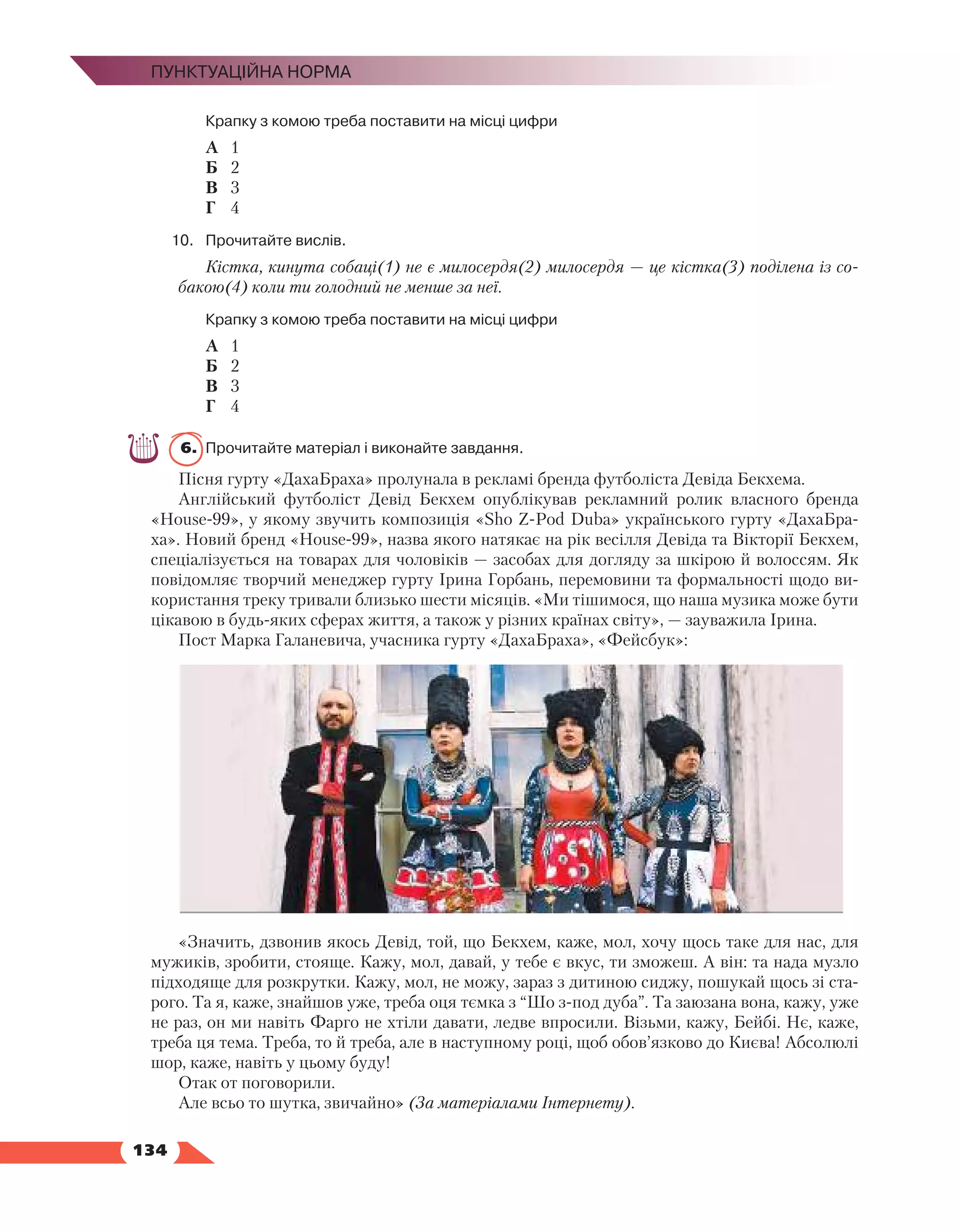  134
Пунктуаційна норма
	 Крапку з комою треба поставити на місці цифри
А	 1
Б	 2
В	 3
Г	 4
10.	 Прочитайте вислів.
Кістка, кинута собаці(1) не є милосердя(2) милосердя — це кістка(3) поділена із со-
бакою(4) коли ти голодний не менше за неї.
	 Крапку з комою треба поставити на місці цифри
А	 1
Б	 2
В	 3
Г	 4
6.	 Прочитайте матеріал і виконайте завдання.
Пісня гурту «ДахаБраха» пролунала в рекламі бренда футболіста Девіда Бекхема.
Англійський футболіст Девід Бекхем опублікував рекламний ролик власного бренда
«House-99», у якому звучить композиція «Sho Z-Pod Duba» українського гурту «ДахаБра-
ха». Новий бренд «House-99», назва якого натякає на рік весілля Девіда та Вікторії Бекхем,
спеціалізується на товарах для чоловіків — засобах для догляду за шкірою й волоссям. Як
повідомляє творчий менеджер гурту Ірина Горбань, перемовини та формальності щодо ви-
користання треку тривали близько шести місяців. «Ми тішимося, що наша музика може бути
цікавою в будь-яких сферах життя, а також у різних країнах світу», — зауважила Ірина.
Пост Марка Галаневича, учасника гурту «ДахаБраха», «Фейсбук»:
«Значить, дзвонив якось Девід, той, що Бекхем, каже, мол, хочу щось таке для нас, для
мужиків, зробити, стояще. Кажу, мол, давай, у тебе є вкус, ти зможеш. А він: та нада музло
підходяще для розкрутки. Кажу, мол, не можу, зараз з дитиною сиджу, пошукай щось зі ста-
рого. Та я, каже, знайшов уже, треба оця тємка з “Шо з-под дуба”. Та заюзана вона, кажу, уже
не раз, он ми навіть Фарго не хтіли давати, ледве впросили. Візьми, кажу, Бейбі. Нє, каже,
треба ця тема. Треба, то й треба, але в наступному році, щоб обов’язково до Києва! Абсолюлі
шор, каже, навіть у цьому буду! 
Отак от поговорили.
Але всьо то шутка, звичайно» (За матеріалами Інтернету).
 