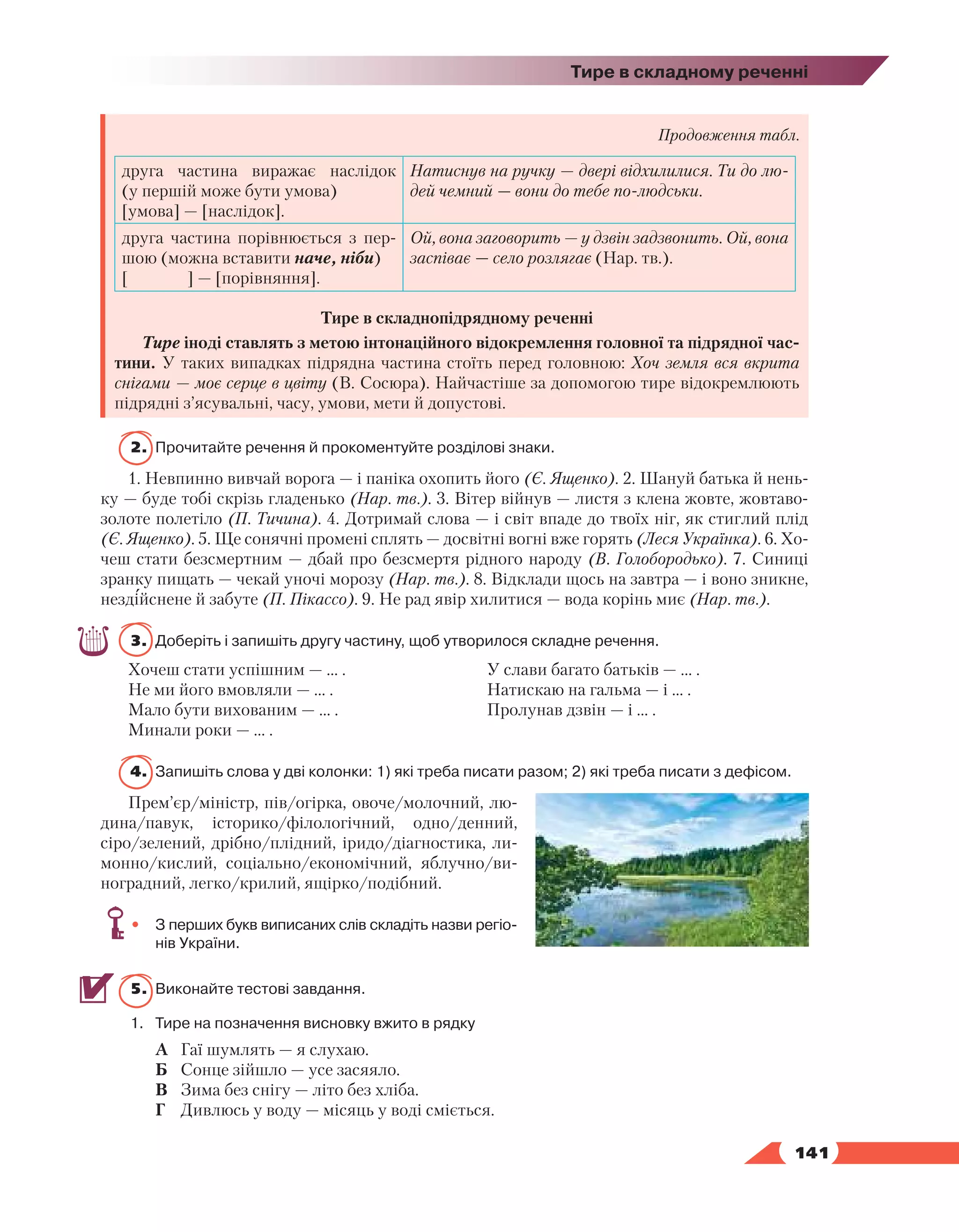   141
Тире в складному реченні
Продовження табл.
друга частина виражає наслідок
(у першій може бути умова)
[умова] — [наслідок].
Натиснув на ручку — двері відхилилися. Ти до лю-
дей чемний — вони до тебе по-людськи.
друга частина порівнюється з пер-
шою (можна вставити наче, ніби)
[ ] — [порівняння].
Ой, вона заговорить — у дзвін задзвонить. Ой, вона
заспіває — село розлягає (Нар. тв.).
Тире в складнопідрядному реченні
Тире іноді ставлять з метою інтонаційного відокремлення головної та підрядної час-
тини. У таких випадках підрядна частина стоїть перед головною: Хоч земля вся вкрита
снігами — моє серце в цвіту (В. Сосюра). Найчастіше за допомогою тире відокремлюють
підрядні з’ясувальні, часу, умови, мети й допустові.
2.	 Прочитайте речення й прокоментуйте розділові знаки.
1. Невпинно вивчай ворога — і паніка охопить його (Є. Ященко). 2. Шануй батька й нень-
ку — буде тобі скрізь гладенько (Нар. тв.). 3. Вітер війнув — листя з клена жовте, жовтаво-
золоте полетіло (П. Тичина). 4. Дотримай слова — і світ впаде до твоїх ніг, як стиглий плід
(Є. Ященко). 5. Ще сонячні промені сплять — досвітні вогні вже горять (Леся Українка). 6. Хо-
чеш стати безсмертним — дбай про безсмертя рідного народу (В. Голобородько). 7. Синиці
зранку пищать — чекай уночі морозу (Нар. тв.). 8. Відклади щось на завтра — і воно зникне,
нездійснене й забуте (П. Пікассо). 9. Не рад явір хилитися — вода корінь миє (Нар. тв.).
3.	 Доберіть і запишіть другу частину, щоб утворилося складне речення.
Хочеш стати успішним — … .
Не ми його вмовляли — … .
Мало бути вихованим — … .
Минали роки — … .
У слави багато батьків — … .
Натискаю на гальма — і … .
Пролунав дзвін — і … .
4.	 Запишіть слова у дві колонки: 1) які треба писати разом; 2) які треба писати з дефісом.
Прем’єр/міністр, пів/огірка, овоче/молочний, лю-
дина/павук, історико/філологічний, одно/денний,
сіро/зелений, дрібно/плідний, іридо/діагностика, ли-
монно/кислий, соціально/економічний, яблучно/ви-
ноградний, легко/крилий, ящірко/подібний.
•	 З перших букв виписаних слів складіть назви регіо­
нів України.
5.	 Виконайте тестові завдання.
1.	Тире на позначення висновку вжито в рядку
А	 Гаї шумлять — я слухаю.
Б	 Сонце зійшло — усе засяяло.
В	 Зима без снігу — літо без хліба.
Г	 Дивлюсь у воду — місяць у воді сміється.
 
