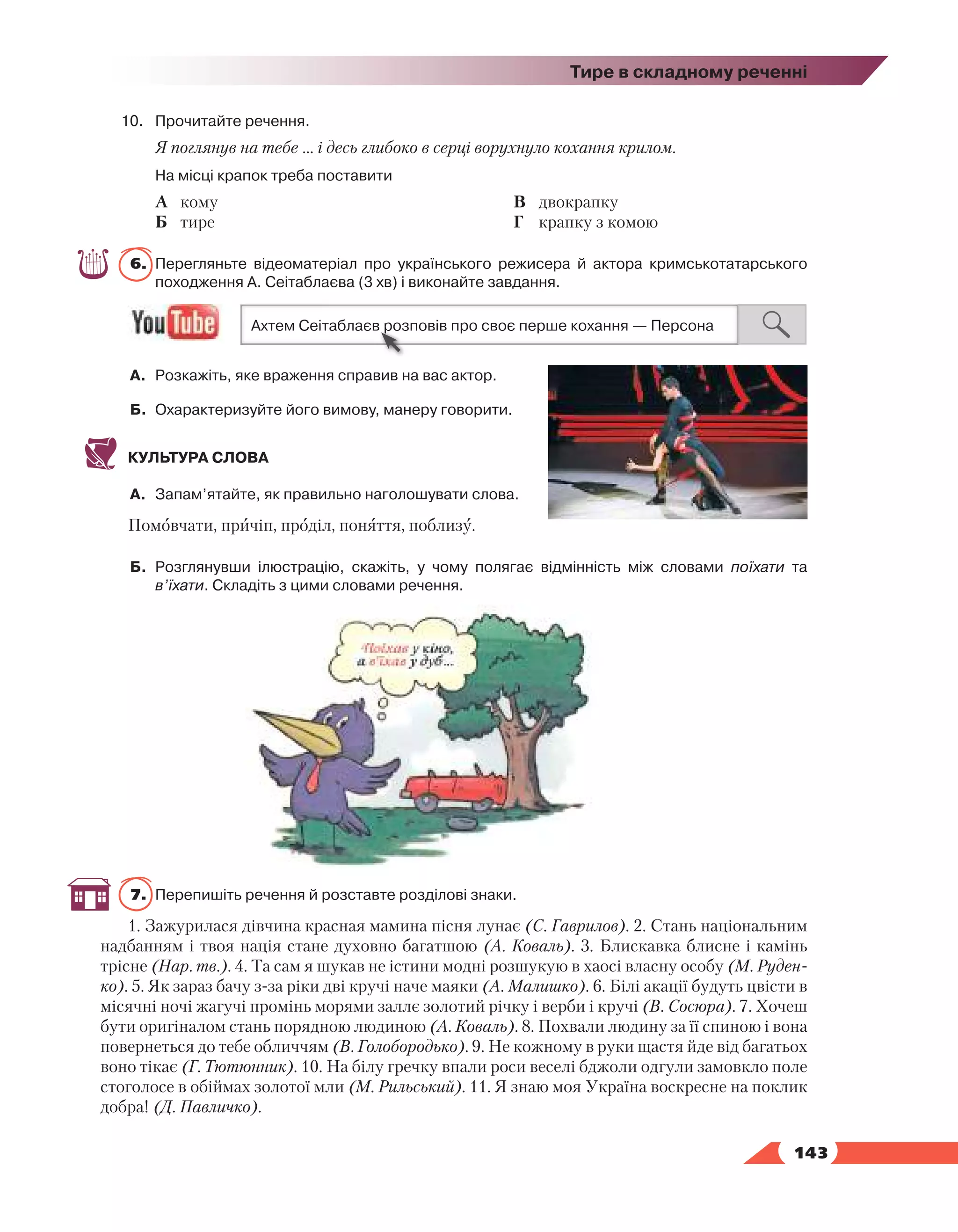   143
Тире в складному реченні
10.	 Прочитайте речення.
Я поглянув на тебе … і десь глибоко в серці ворухнуло кохання крилом.
	 На місці крапок треба поставити
А	 кому
Б	 тире
В	 двокрапку
Г	 крапку з комою
6.	 Перегляньте відеоматеріал про українського режисера й актора кримськотатарського
походження А. Сеітаблаєва (3 хв) і виконайте завдання.
А.	 Розкажіть, яке враження справив на вас актор.
Б.	Охарактеризуйте його вимову, манеру говорити.
КУЛЬТУРА СЛОВА
А.	 Запам’ятайте, як правильно наголошувати слова.
Помовчати, причіп, проділ, поняття, поблизу.
Б.	 Розглянувши ілюстрацію, скажіть, у чому полягає відмінність між словами поїхати та
в’їхати. Складіть з цими словами речення.
7.	 Перепишіть речення й розставте розділові знаки.
1. Зажурилася дівчина красная мамина пісня лунає (С. Гаврилов). 2. Стань національним
надбанням і твоя нація стане духовно багатшою (А. Коваль). 3. Блискавка блисне і камінь
трісне (Нар. тв.). 4. Та сам я шукав не істини модні розшукую в хаосі власну особу (М. Руден-
ко). 5. Як зараз бачу з-за ріки дві кручі наче маяки (А. Малишко). 6. Білі акації будуть цвісти в
місячні ночі жагучі промінь морями заллє золотий річку і верби і кручі (В. Сосюра). 7. Хочеш
бути оригіналом стань порядною людиною (А. Коваль). 8. Похвали людину за її спиною і вона
повернеться до тебе обличчям (В. Голобородько). 9. Не кожному в руки щастя йде від багатьох
воно тікає (Г. Тютюнник). 10. На білу гречку впали роси веселі бджоли одгули замовкло поле
стоголосе в обіймах золотої мли (М. Рильський). 11. Я знаю моя Україна воскресне на поклик
добра! (Д. Павличко).
 