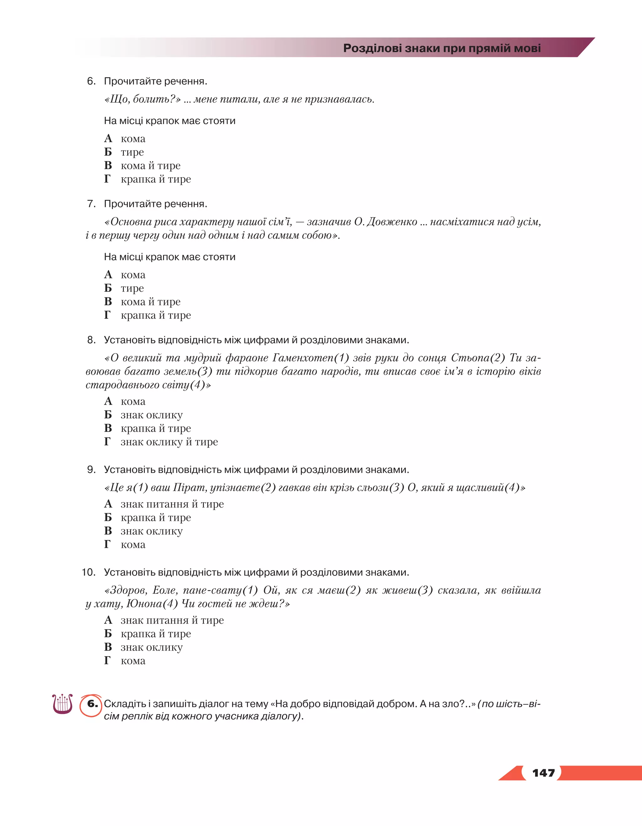   147
Розділові знаки при прямій мові
6.	 Прочитайте речення.
«Що, болить?» … мене питали, але я не признавалась.
	 На місці крапок має стояти
А	 кома
Б	 тире
В	 кома й тире
Г	 крапка й тире
7.	 Прочитайте речення.
«Основна риса характеру нашої сім’ї, — зазначив О. Довженко … насміхатися над усім,
і в першу чергу один над одним і над самим собою».
	 На місці крапок має стояти
А	 кома
Б	 тире
В	 кома й тире
Г	 крапка й тире
8.	Установіть відповідність між цифрами й розділовими знаками.
«О великий та мудрий фараоне Гаменхотеп(1) звiв руки до сонця Стьопа(2) Ти за-
воював багато земель(3) ти пiдкорив багато народiв, ти вписав своє iм’я в iсторiю вiкiв
стародавнього свiту(4)»
А	 кома
Б	 знак оклику
В	 крапка й тире
Г	 знак оклику й тире
9.	Установіть відповідність між цифрами й розділовими знаками.
«Це я(1) ваш Пірат, упізнаєте(2) гавкав він крізь сльози(3) О, який я щасливий(4)»
А	 знак питання й тире
Б	 крапка й тире
В	 знак оклику
Г	 кома
10.	Установіть відповідність між цифрами й розділовими знаками.
«Здоров, Еоле, пане-свату(1) Ой, як ся маєш(2) як живеш(3) сказала, як ввійшла
у хату, Юнона(4) Чи гостей не ждеш?»
А	 знак питання й тире
Б	 крапка й тире
В	 знак оклику
Г	 кома
6.	Складіть і запишіть діалог на тему «На добро відповідай добром. А на зло?..» (по шість–ві-
сім реплік від кожного учасника діалогу).
 