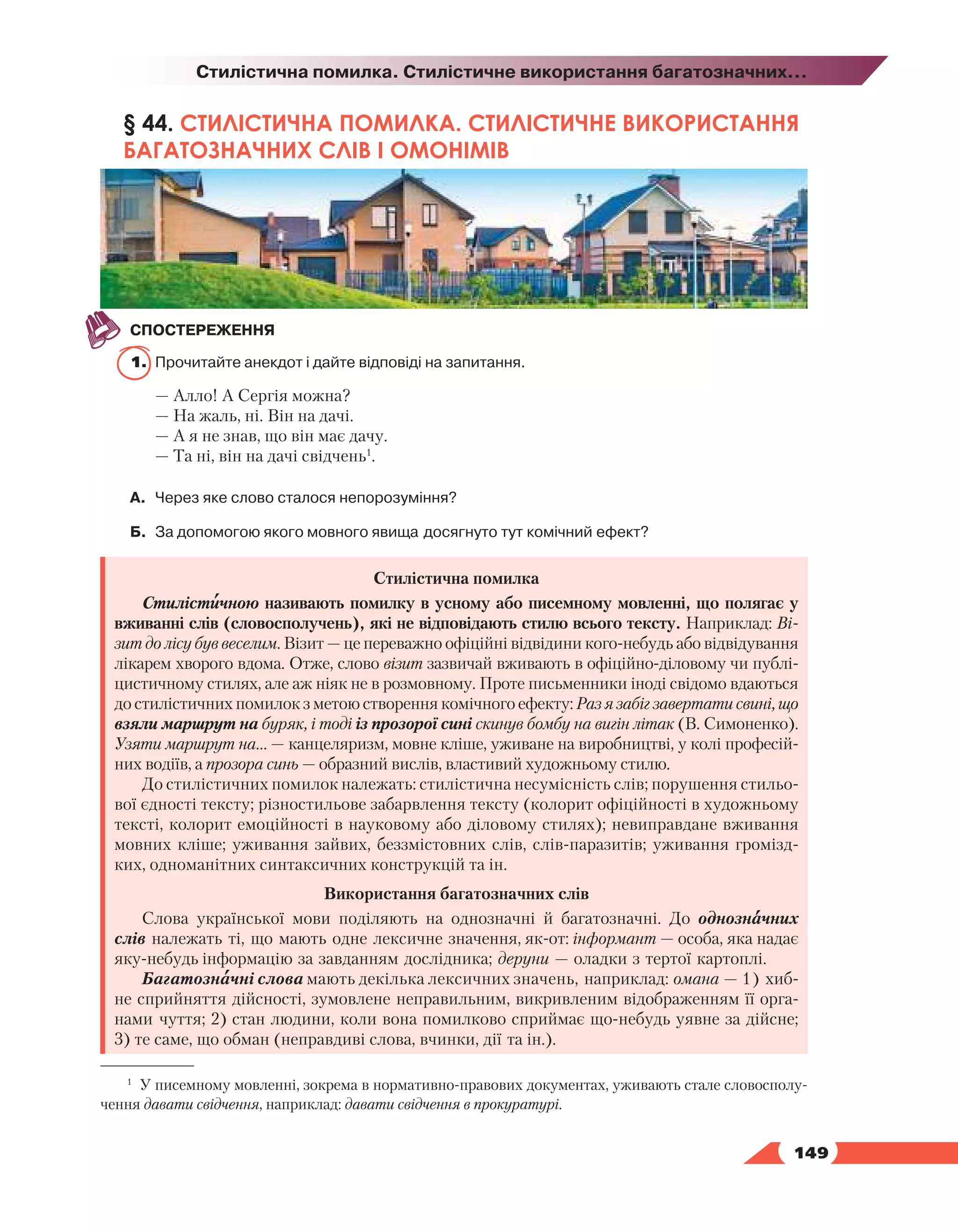   149
Стилістична помилка. Стилістичне використання багатозначних...
§ 44. СТИЛІСТИЧНА ПОМИЛКА. СТИЛІСТИЧНЕ ВИКОРИСТАННЯ
БАГАТОЗНАЧНИХ СЛІВ І ОМОНІМІВ
СПОСТЕРЕЖЕННЯ
1.	 Прочитайте анекдот і дайте відповіді на запитання.
— Алло! А Сергія можна?
— На жаль, ні. Він на дачі.
— А я не знав, що він має дачу.
— Та ні, він на дачі свідчень1
.
А.	 Через яке слово сталося непорозуміння?
Б.	 За допомогою якого мовного явища досягнуто тут комічний ефект?
Стилістична помилка
Стилістичною називають помилку в усному або писемному мовленні, що полягає у
вживанні слів (словосполучень), які не відповідають стилю всього тексту. Наприклад: Ві-
зит до лісу був веселим. Візит — це переважно офіційні відвідини кого-небудь або відвідування
лікарем хворого вдома. Отже, слово візит зазвичай вживають в офіційно-діловому чи публі-
цистичному стилях, але аж ніяк не в розмовному. Проте письменники іноді свідомо вдаються
до стилістичних помилок з метою створення комічного ефекту: Раз я забіг завертати свині, що
взяли маршрут на буряк, і тоді із прозорої сині скинув бомбу на вигін літак (В. Симоненко).
Узяти маршрут на… — канцеляризм, мовне кліше, уживане на виробництві, у колі професій-
них водіїв, а прозора синь — образний вислів, властивий художньому стилю.
До стилістичних помилок належать: стилістична несумісність слів; порушення стильо-
вої єдності тексту; різностильове забарвлення тексту (колорит офіційності в художньому
тексті, колорит емоційності в науковому або діловому стилях); невиправдане вживання
мовних кліше; уживання зайвих, беззмістовних слів, слів-паразитів; уживання громізд-
ких, одноманітних синтаксичних конструкцій та ін.
Використання багатозначних слів
Слова української мови поділяють на однозначні й багатозначні. До однозначних
слів належать ті, що мають одне лексичне значення, як-от: інформант — особа, яка надає
яку-небудь інформацію за завданням дослідника; деруни — оладки з тертої картоплі.
Багатозначні слова мають декілька лексичних значень, наприклад: омана — 1) хиб-
не сприйняття дійсності, зумовлене неправильним, викривленим відображенням її орга-
нами чуття; 2) стан людини, коли вона помилково сприймає що-небудь уявне за дійсне;
3) те саме, що обман (неправдиві слова, вчинки, дії та ін.).
1
У писемному мовленні, зокрема в нормативно-правових документах, уживають стале словосполу-
чення давати свідчення, наприклад: давати свідчення в прокуратурі.
 